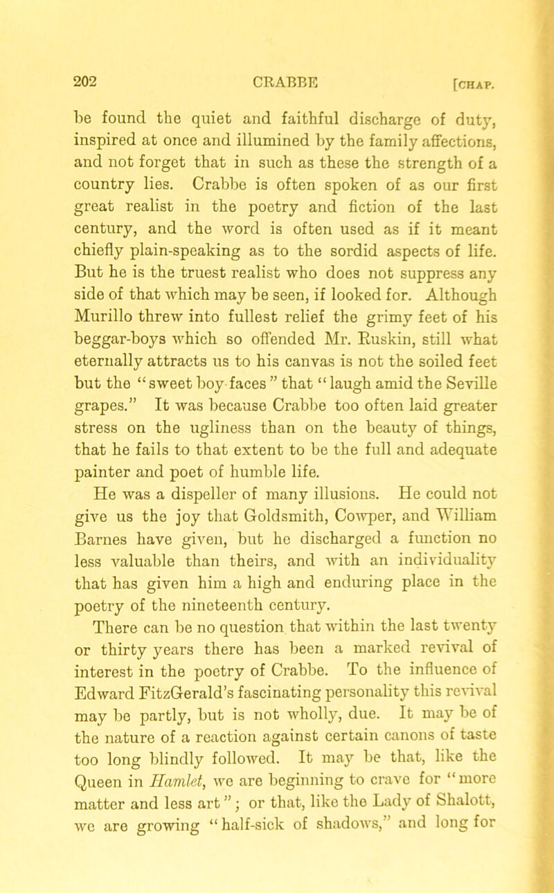 be found the quiet and faithful discharge of duty, inspired at once and illumined by the family affections, and not forget that in such as these the strength of a country lies. Crabbe is often spoken of as our first great realist in the poetry and fiction of the last century, and the word is often used as if it meant chiefly plain-speaking as to the sordid aspects of life. But he is the truest realist who does not suppress any side of that which may be seen, if looked for. Although Murillo threw into fullest relief the grimy feet of his beggar-boys which so offended Mr. Buskin, still what eternally attracts us to his canvas is not the soiled feet but the “sweet boy faces ” that “laugh amid the Seville grapes.” It was because Crabbe too often laid greater stress on the ugliness than on the beauty of things, that he fails to that extent to be the full and adequate painter and poet of humble life. He was a dispeller of many illusions. He could not give us the joy that Goldsmith, Cowper, and William Barnes have given, but he discharged a function no less valuable than theirs, and with an individuality that has given him a high and enduring place in the poetry of the nineteenth century. There can be no question that wdthin the last twenty or thirty years there has been a marked revival of interest in the poetry of Crabbe. To the influence of Edward FitzGerald’s fascinating personality this revival may be partly, but is not wholly, due. It may be of the nature of a reaction against certain canons of taste too long blindly followed. It maj'' be that, like the Queen in Hamlet, we are beginning to crave for “more matter and less art ”; or that, like the Lady of fehalott, we are growing “ half-sick of shadows, and long for