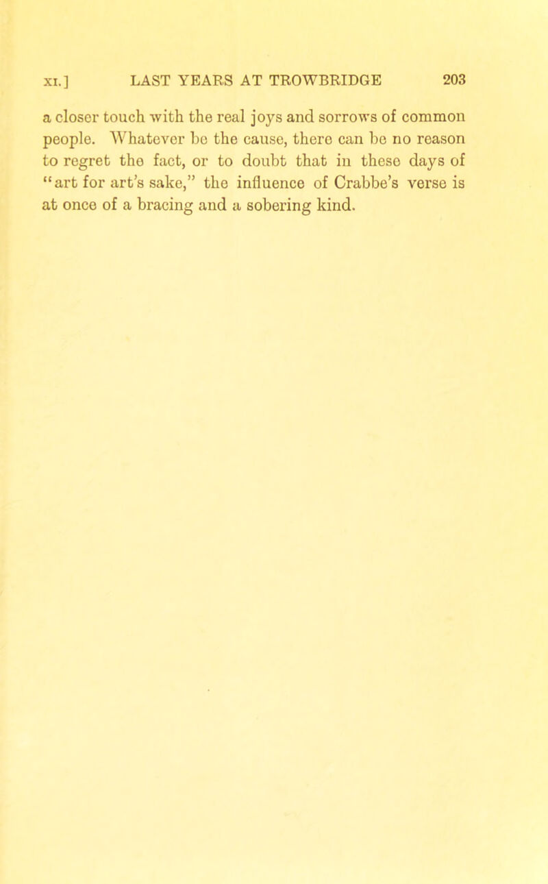 a closer touch -with the real joys and sorrows of common people. Whatever he the cause, there can he no reason to regret the fact, or to doubt that in these days of “art for art’s sake,” the influence of Crabbe’s verse is at once of a bracing and a sobering kind.