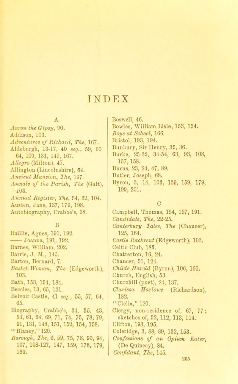 INDEX A Aaron the Gipsy, 90. Addison, 103. Adventures of Richard, The, 167. Aldeburgh, 13-17, 40 seq., 59, 60 64, 109, 131, 149, 167. Allegro (Milton), 47. Allington (Lincolnshire), 64. Ancient Mansion, The, 197. Annals of the Parish, The (Galt), i03. Annual Register, The, 54, 62, 104. Austen, Jane, 137, 179, 198. Autobiography, Crabbe’s, 38. B Baillie, Agnes, 191, 192. Joanna, 191, 192. Barnes, William, 202. Barrie, J. M., 145. Barton, Bernard, 7. Basket-Woman, The (Edgeworth), 103. Bath, 153, 154, 184. Beccles, 13, 65, 131. Bel voir Castle, 41 seq., 55, 57, 64, 65. Biography, Crabbe’s, 34, 35, 43, 53, 61, 64, 69, 71, 74, 75, 78, 79, 91, 131, 148, 151, 152, 154, 158. “ Blaney,” 120. Borough, The, 6, 59, 75, 78, 90, 94, 107, 108-127, 147, 159, 178, 179, 189. Boswell, 46. Bowles, William Lisle, 153, 154. Boys at School, 166. Bristol, 193, 194. Bunbury, Sir Henry, 35, 36. Burke, 25-32, 34-54, 63, 93, 108, 157, 158. Burns, 23, 24, 47, 89. Butler, Joseph, 68. Byron, 3, 14, 106, 139, 159, 179, 199, 201. C Campbell, Thomas, 154, 157, 191. Candidate, The, 22-25. Canterbury Tales, The (Chaucer), 125, 164. Castle Rackrent (Edgeworth), 103. Celtic Club, 186, Chatterton, 16, 24. Chaucer, 51, 124. Childe Harold (Byron), 106, 160. Church, English, 53. Churchill (poet), 24, 137. Clarissa Harlowe (Richardson), 182. “ Clelia,” 120. Clergy, non-residence of, 67, 77; sketches of, 52, 112, 113, 114. Clifton, 193, 195. Coleridge, 3, 88, 89, 132, 153. Confessions of an Opium Rater, (De Quincey), 84. Confidant, The, 145.