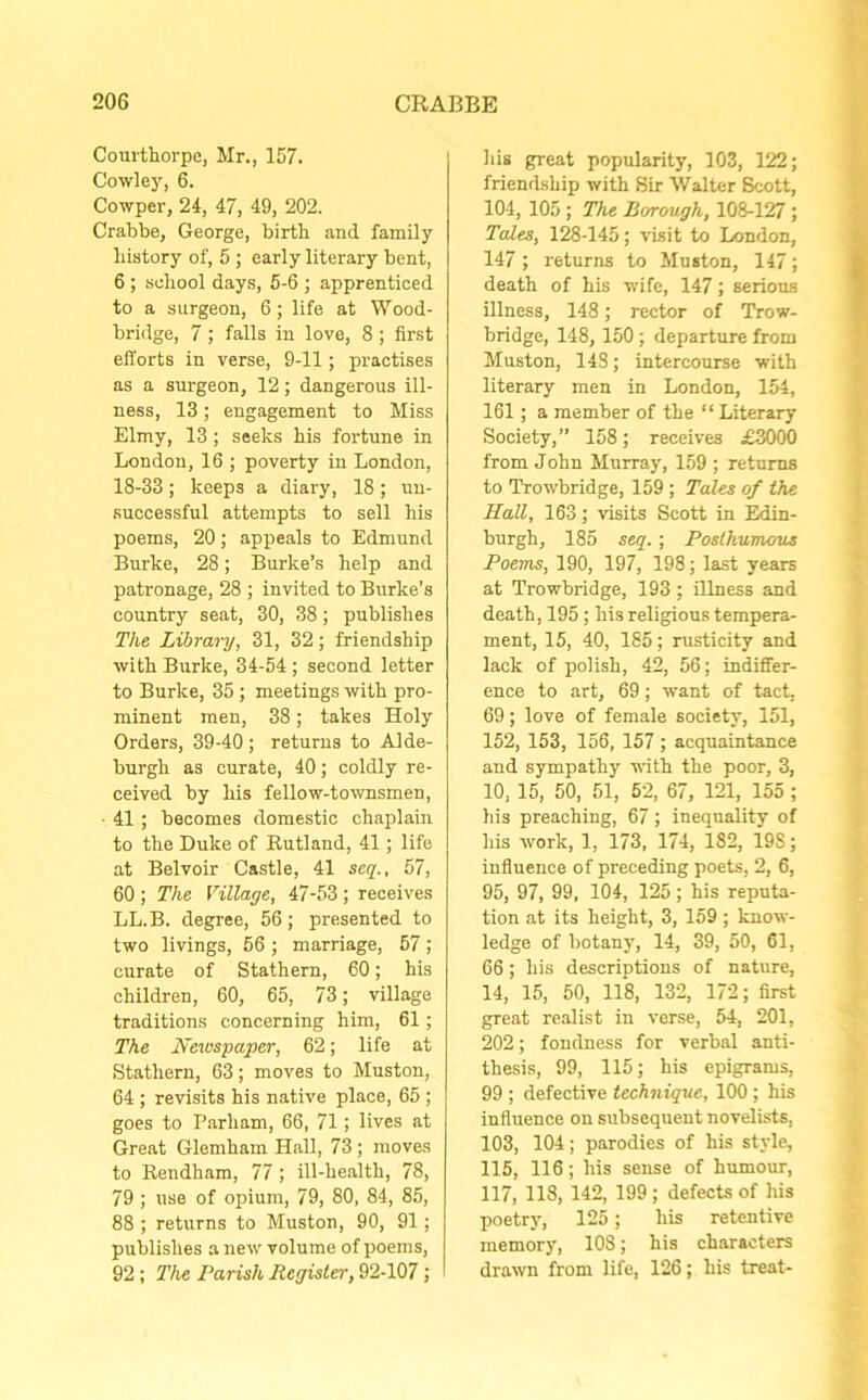 Courthorpe, Mr., 157. Cowley, 6. Cowper, 24, 47, 49, 202. Crabbe, George, birtb and family history of, 5 ; early literary bent, 6 ; school days, 5-6 ; apprenticed to a surgeon, 6 ; life at Wood- bridge, 7 ; falls in love, 8 ; first efforts in verse, 9-11; practises as a surgeon, 12; dangerous ill- ness, 13; engagement to Miss Elmy, 13; seeks his fortune in London, 16 ; poverty in London, 18-33; keeps a diary, 18; un- successful attempts to sell his poems, 20; appeals to Edmund Burke, 28; Burke’s help and patronage, 28 ; invited to Burke's country seat, 30, 38; publishes The Library, 31, 32; friendship with Burke, 34-54 ; second letter to Burke, 35; meetings with pro- minent men, 38; takes Holy Orders, 39-40; returns to Alde- burgh as curate, 40; coldly re- ceived by his fellow-townsmen, ■ 41; becomes domestic chaplain to the Duke of Rutland, 41; life at Belvoir Castle, 41 seq., 57, 60 ; The Village, 47-53; receives LL.B. degree, 56; presented to two livings, 56 ; marriage, 57; curate of Stathern, 60; his children, 60, 65, 73; village traditions concerning him, 61; The Newspaper, 62; life at Stathern, 63; moves to Muston, 64 ; revisits his native place, 65 ; goes to Parham, 66, 71; lives at Great Glemham Hall, 73; moves to Rendham, 77; ill-health, 78, 79 ; use of opium, 79, 80, 84, 85, 88 ; returns to Muston, 90, 91; publishes a new volume of poems, 92; The Parish Register, 92-107; his great popularity, 103, 122; friendship with Sir Walter Scott, 104, 105 ; The Borough, 108-127; Tales, 128-145; visit to London, 147 ; returns to Muston, 147; death of his wife, 147; serious illness, 148; rector of Trow- bridge, 148, 150: departure from Muston, 143; intercourse with literary men in London, 154, 161; a member of the “ Literary Society,” 158; receives £3000 from John Murray, 159 ; returns to Trowbridge, 159 ; Tales of the HaU, 163 ; visits Scott in Edin- burgh, 185 seq.; Posthumous Poems, 190, 197, 198; last years at Trowbridge, 193 ; illness and death, 195; his religious tempera- ment, 15, 40, 185; rusticity and lack of polish, 42, 56; indiffer- ence to art, 69 ; want of tact, 69; love of female society, 151, 152, 153, 156, 157 ; acquaintance and sympathy with the poor, 3, 10, 15, 50, 51, 52, 67, 121, 155 ; his preaching, 67; inequality of his work, 1, 173, 174, 182, 19S; influence of preceding poets, 2, 6, 95, 97, 99, 104, 125; his reputa- tion at its height, 3, 159 ; know- ledge of botany, 14, 39, 50, 61, 66; his descriptions of nature, 14, 15, 50, 118, 132, 172; first great realist in verse, 54, 201, 202; fondness for verbal anti- thesis, 99, 115; his epigrams, 99 ; defective technique, 100; his influence on subsequent novelists, 103, 104; parodies of his style, 115, 116 ; his sense of humour, 117, 118, 142, 199; defects of his poetry, 125; his retentive memory, 108; his characters drawn from life, 126; his treat-