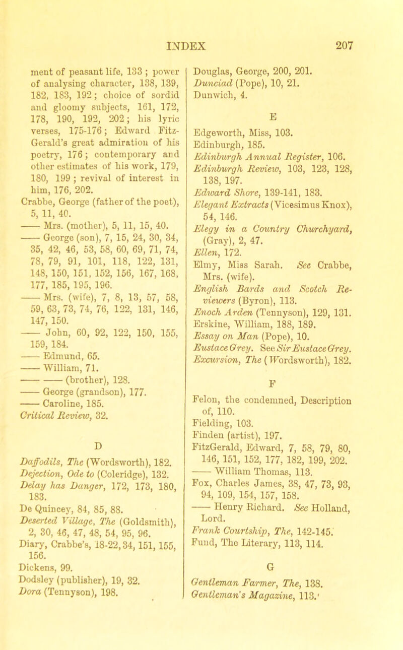 ment of peasant life, 133 ; power of analysing character, 138, 139, 182, 183, 192 ; choice of sordid and gloomy subjects, 161, 172, 178, 190, 192, 202; his lyric verses, 175-176; Edward Fitz- Gerald’s great admiration of his poetry, 176; contemporary and other estimates of his work, 179, 180, 199 ; revival of interest in him, 176, 202. Crabbe, George (father of the poet), 5, 11, 40. Mrs. (mother), 5, 11, 15, 40. George (son), 7, 15, 24, 30, 34, 35, 42, 46, 53, 58, 60, 69, 71, 74, 78, 79, 91, 101, 118, 122, 131, 148, 150, 151, 152, 156, 167, 168, 177, 185, 195, 196. Mrs. (wife), 7, 8, 13, 57, 58, 59, 63, 73, 74, 76, 122, 131, 146, 147, 150. John, 60, 92, 122, 150, 155, 159,184. Edmund, 65. William, 71. (brother), 128. George (grandson), 177. Caroline, 185. Critical Review, 32. D Daffodils, The (Wordsworth), 182. Dejection, Ode to (Coleridge), 132. Delay has Danger, 172, 173, 180, 183. De Quincey, 84, 85, 88. Deserted Village, The (Goldsmith), 2, 30, 46, 47, 48, 54, 95, 96. Diary, Crahbe’s, 18-22,34, 151, 155, 156. Dickens, 99. Dodsley (publisher), 19, 32. Dora (Tennyson), 198. Douglas, George, 200, 201. Dunciad (Pope), 10, 21. Dunwich, 4. E Edgeworth, Miss, 103. Edinburgh, 185. Edinburgh Annual Register, 106. Edinburgh Review, 103, 123, 128, 138, 197. Edward Shore, 139-141, 183. Elegant Extracts (Vieesimus Knox), 54, 146. Elegy in a Country Churchyard, (Gray), 2, 47. Ellen, 172. Elmy, Miss Sarah. See Crabbe, Mrs. (wife). English Bards and Scotch Re- viewers (Byron), 113. Enoch Arden (Tennyson), 129, 131. Erskine, William, 188, 189. Essay on Man (Pope), 10. Eustace Grey. See Sir Eustace Grey. Excursion, The (TFordsworth), 182. F Felon, the condemned, Description of, 110. Fielding, 103. Finden (artist), 197. FitzGerald, Edward, 7, 58, 79, 80, 146, 151, 152, 177, 182, 199, 202. William Thomas, 113. Fox, Charles James, 38, 47, 73, 93, 94, 109, 154, 157, 158. Henry Richard. See Holland, Lord. Frank Courtship, The, 142-145. Fund, The Literary, 113, 114. G Gentleman Farmer, The, 138. Gentleman’s Magazine, 113.'