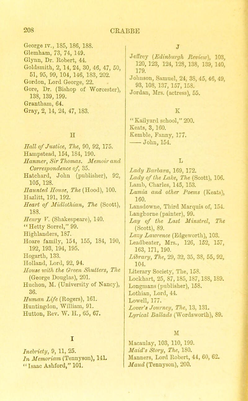 George iv., 185, 186, 188. Glemham, 73, 74, 149. Glynn, Dr. Robert, 44. Goldsmith, 2, 14, 24, 30, 46, 47, 50, 51, 95, 99, 104, 146, 183, 202. Gordon, Lord George, 22. Gore, Dr. (Bishop of Worcester), 138, 139, 199. Grantham, 64. Gray, 2, 14, 24, 47, 183. H Hall of Justice, The, 90, 92, 175. Hampstead, 154, 184, 190. Hanmer, Sir Thomas. Memoir and Correspondence of, 35. Hatchard, John (publisher), 92, 105, 128. Haunted House, The (Hood), 100. Hazlitt, 191, 192. Heart of Midlothian, The (Scott), 188. Henry V. (Shakespeare), 140. “Hetty Sorrel,” 99. Highlanders, 187. Hoare family, 154, 155, 184, 190, 192, 193, 194, 195. Hogarth, 133. Holland, Lord, 92, 94. House with the Green Shutters, The (George Douglas), 201. Huehon, M. (University of Nancy), 36. Human Life (Rogers), 161. Huntingdon, William, 91. Hutton, Rev. W. H., 65, 67. I Inebriety, 9, 11, 25. In Memoriam (Tennyson), 14L “ Isaac Ashford,” 101. J Jeffrey {Edinburgh Review), 103, 120, 123, 124, 128, 138, 139, 140, 179. Johnson, Samuel, 24, 38, 45, 46, 49, 93, 108, 137, 157, 158. Jordan, Mrs. (actress), 55. K “ Kailyard school,” 200. Keats, 3, 160. Kemble, Fanny, 177. J ohn, 154. L Lady Barbara, 169, 172. Lady of the Lake, The (Scott), 106. Lamb, Charles, 145, 153. Lamia and other Poems (Keats), 160. Lansdowne, Third Marquis of, 154. Langhorne (painter), 99. Lay of the Last Minstrel, The (Scott), 89. Lazy Lawrence (Edgeworth), 103. Leadbeater, Mrs., 126, 152, 157, 163, 171, 190. Library, The, 29, 32, 35, 3S, 55, 92, 104. Literary Society, The, 158. Lockhart, 25, 87,185, 187,18S, 1S9. Longmans (publisher), 158. Lothian, Lord, 44. Lowell, 177. Lover's Journey, The, 13, 131. Lyrical Ballads (Wordsworth), S9. M Macaulay, 103, 110, 199. Maid's Story, The, 180. Manners, Lord Robert, 44, 60, 62. Maud (Tennyson), 200.