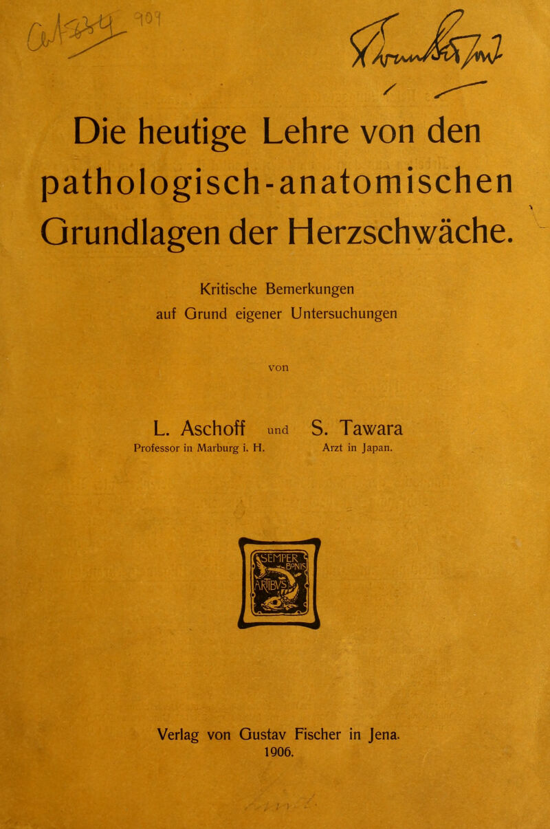 Die heutige Lehre von den pathologisch-anatomischen Grundlagen der Herzschwäche. Kritische Bemerkungen auf Grund eigener Untersuchungen von L. Asch off und S. Tawara Professor in Marburg i. H. Arzt in Japan.