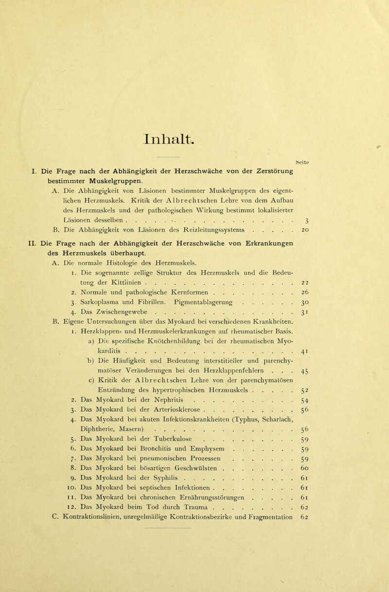 Inhalt, Seite I. Die Frage nach der Abhängigkeit der Herzschwäche von der Zerstörung bestimmter Muskelgruppen. A. Die Abhängigkeit von Läsionen bestimmter Muskelgruppen des eigent- lichen Herzmuskels. Kritik der Albrechtschen Lehre von dem Aufbau des Herzmuskels und der pathologischen Wirkung bestimmt lokalisierter Läsionen desselben • 3 B. Die Abhängigkeit von Läsionen des Reizleitungssystems 20 II. Die Frage nach der Abhängigkeit der Herzschwäche von Erkrankungen des Herzmuskels überhaupt. A. Die normale Histologie des Herzmuskels. 1. Die sogenannte zellige Struktur des Herzmuskels und die Bedeu- tung der Kittiinien 22 2. Normale und pathologische Kernformen 26 3. Sarkoplasma und Fibrillen. Pigmentablagerung 30 4. Das Zwischengewebe 31 B. Eigene Untersuchungen über das Myokard bei verschiedenen Krankheiten. 1. Herzklappen- und Herzmuskelerkrankungen auf rheumatischer Basis. a) Die spezifische Knötchenbildung bei der rheumatischen Myo- karditis 41 b) Die Häufigkeit und Bedeutung interstitieller und parenchy- matöser Veränderungen bei den Herzklappenfehlern ... 45 c) Kritik der Albrechtschen Lehre von der parenchymatösen Entzündung des hypertrophischen Herzmuskels 52 2. Das Myokard bei der Nephritis 54 3. Das Myokard bei der Arteriosklerose 56 4. Das Myokard bei akuten Infektionskrankheiten (Typhus, Scharlach, Diphtherie, Masern) 56 5. Das Myokard bei der Tuberkulose 59 6. Das Myokard bei Bronchitis und Emphysem 59 7. Das Myokard bei pneumonischen Prozessen 59 8. Das Myokard bei bösartigen Geschwülsten 60 9. Das Myokard bei der Syphilis 61 10. Das Myokard bei septischen Infektionen 61 11. Das Myokard bei chronischen Ernährungsstörungen 61 12. Das Myokard beim Tod durch Trauma 62 C. Kontraktionslinien, unregelmäßige Kontraktionsbezirke und Fragmentation 62