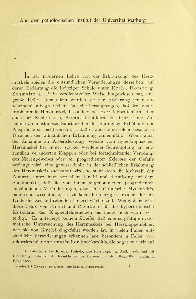 Aus dem pathologischen Institut der Universität Marburg. In der modernen Lehre von der Erkrankung des Herz- muskels spielen die entzündlichen Veränderungen desselben, auf deren Bedeutung die Leipziger Schule unter Krehl, Romberg, Schmaltz u. a.x) in verdienstvoller Weise hingewiesen hat, eine große Rolle. Vor allem wurden sie zur Erklärung jener an- scheinend unbegreiflichen Tatsache herangezogen, daß der hyper- trophierende Herzmuskel, besonders bei Herzklappenfehlern, aber auch bei Nephritikern, Arteriosklerotikern etc. trotz seiner Zu- nahme an muskulöser Substanz bei der geringsten Erhöhung der Ansprüche so leicht versagt, ja daß er auch ohne solche besondere Ursachen der allmählichen Erlahmung anheimfällt. Wenn auch der Zunahme an Arbeitsleistung, welche vom hypertrophischen Herzmuskel bei immer stärker werdender Schrumpfung an ent- zündlich veränderten Klappen oder bei fortschreitender Verödung des Nierengewebes oder bei progredienter Sklerose der Gefäße verlangt wird, eine gewisse Rolle in der schließlichen Erlahmung des Herzmuskels zuerkannt wird, so steht doch die Mehrzahl der Autoren, unter ihnen vor allem Krehl und Romberg auf dem Standpunkte, daß die von ihnen angenommenen progredienten entzündlichen Veränderungen, also eine chronische Myokarditis, eine sehr wesentliche, ja vielfach die einzige Ursache der im Laufe der Zeit auftretenden Herzschwäche sind. Wenigstens wird diese Lehre von Krehl und Romberg für die hypertrophische Muskulatur der Klappenfehlerherzen bis heute noch warm ver- teidigt. Es unterliegt keinem Zweifel, daß eine sorgfältige syste- matische Untersuchung des Herzmuskels bei Herzklappenfehler, wie sie von Krehl eingeführt worden ist, in vielen Fällen ent- zündliche Veränderungen erkennen läßt, besonders in Fällen von rekurrierender rheumatischer Endokarditis, die sogar, wie wir auf i) Literatur s. bei Krehl, Pathologische Physiologie, 4. Aufl. 1906, und bei Romberg, Lehrbuch der Krankheiten des Herzens und der Blutgefäße. Stuttgart, Enke 1906. Aschoff & Tawara, path.-anat. Grundlage d. Herzschwäche.