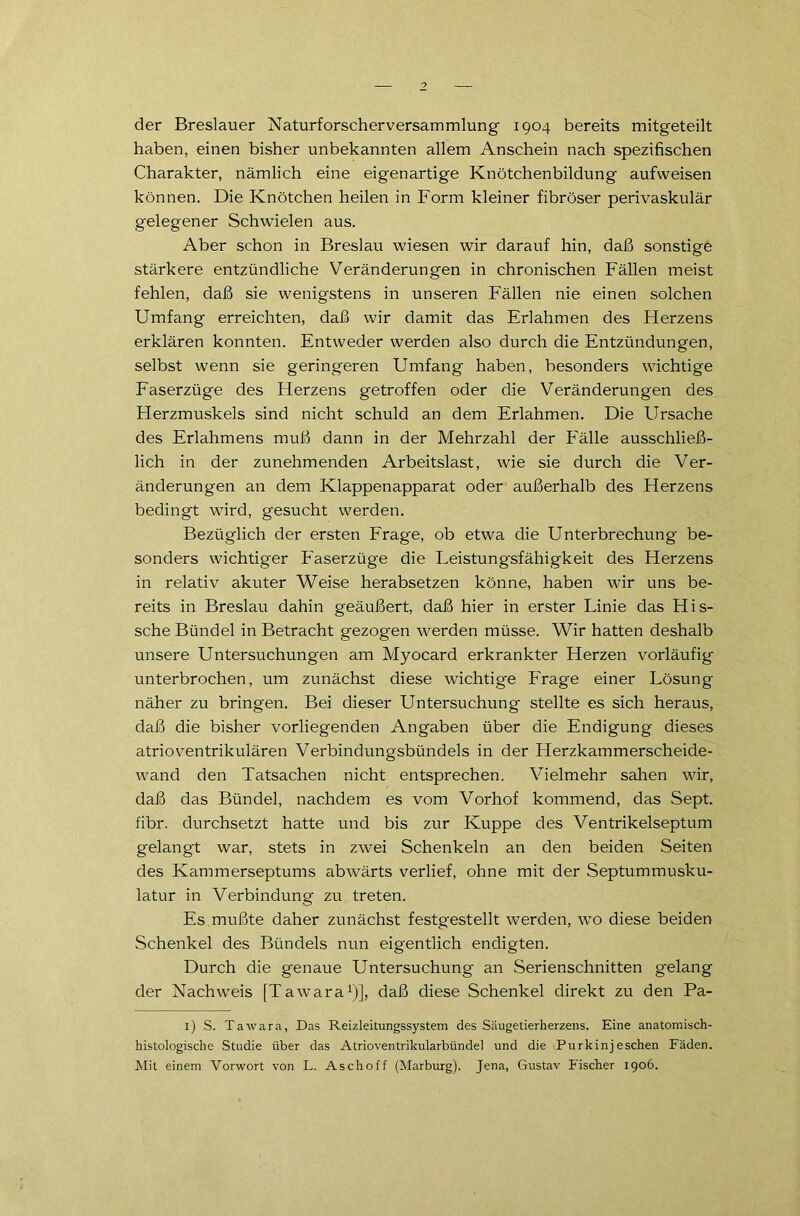 der Breslauer Naturforscherversammlung 1904 bereits mitgeteilt haben, einen bisher unbekannten allem Anschein nach spezifischen Charakter, nämlich eine eigenartige Knötchenbildung aufweisen können. Die Knötchen heilen in Form kleiner fibröser perivaskulär gelegener Schwielen aus. Aber schon in Breslau wiesen wir darauf hin, daß sonstige stärkere entzündliche Veränderungen in chronischen Fällen meist fehlen, daß sie wenigstens in unseren Fällen nie einen solchen Umfang erreichten, daß wir damit das Erlahmen des Fferzens erklären konnten. Entweder werden also durch die Entzündungen, selbst wenn sie geringeren Umfang haben, besonders wichtige Faserzüge des Herzens getroffen oder die Veränderungen des Herzmuskels sind nicht schuld an dem Erlahmen. Die Ursache des Erlahmens muß dann in der Mehrzahl der Fälle ausschließ- lich in der zunehmenden Arbeitslast, wie sie durch die Ver- änderungen an dem Klappenapparat oder außerhalb des Herzens bedingt wird, gesucht werden. Bezüglich der ersten Frage, ob etwa die Unterbrechung be- sonders wichtiger Faserzüge die Leistungsfähigkeit des Herzens in relativ akuter Weise herabsetzen könne, haben wir uns be- reits in Breslau dahin geäußert, daß hier in erster Linie das His- sche Bündel in Betracht gezogen werden müsse. Wir hatten deshalb unsere Untersuchungen am Myocard erkrankter Herzen vorläufig unterbrochen, um zunächst diese wichtige Frage einer Lösung näher zu bringen. Bei dieser Untersuchung stellte es sich heraus, daß die bisher vorliegenden Angaben über die Endigung dieses atrioventrikulären Verbindungsbündels in der Herzkammerscheide- wand den Tatsachen nicht entsprechen. Vielmehr sahen wir, daß das Bündel, nachdem es vom Vorhof kommend, das Sept. fibr. durchsetzt hatte und bis zur Kuppe des Ventrikelseptum gelangt war, stets in zwei Schenkeln an den beiden Seiten des Kammerseptums abwärts verlief, ohne mit der Septummusku- latur in Verbindung zu treten. Es mußte daher zunächst festgestellt werden, wo diese beiden Schenkel des Bündels nun eigentlich endigten. Durch die genaue Untersuchung an Serienschnitten gelang der Nachweis [Tawara1)], daß diese Schenkel direkt zu den Pa- 1) S. Tawara, Das Reizleitungssystem des Säugetierherzens. Eine anatomisch- histologische Studie über das Atrioventrikularbündel und die Purkinjeschen Fäden. Mit einem Vorwort von L. Aschoff (Marburg). Jena, Gustav Fischer 1906.