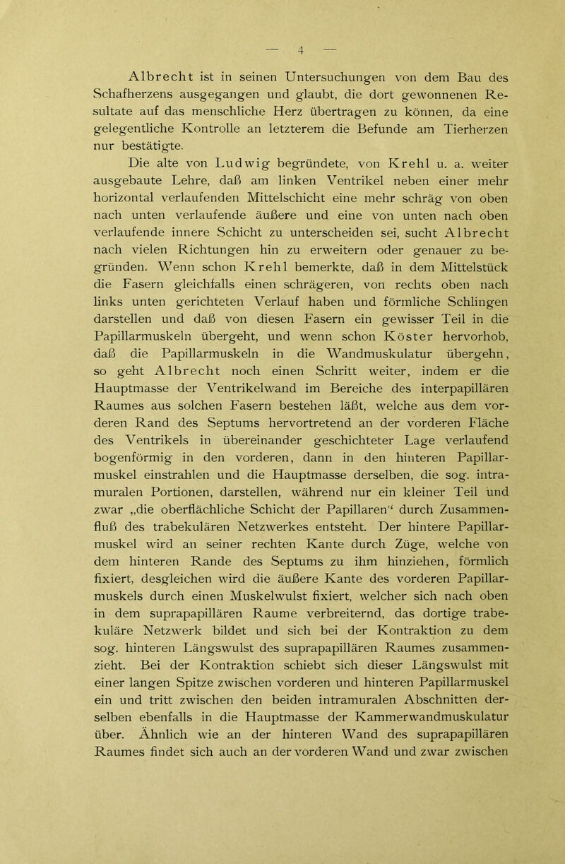 Albrecht ist in seinen Untersuchungen von dem Bau des Schafherzens ausgegangen und glaubt, die dort gewonnenen Re- sultate auf das menschliche Herz übertragen zu können, da eine gelegentliche Kontrolle an letzterem die Befunde am Tierherzen nur bestätigte. Die alte von Ludwig begründete, von Krehl u. a. weiter ausgebaute Lehre, daß am linken Ventrikel neben einer mehr horizontal verlaufenden Mittelschicht eine mehr schräg von oben nach unten verlaufende äußere und eine von unten nach oben verlaufende innere Schicht zu unterscheiden sei, sucht Albrecht nach vielen Richtungen hin zu erweitern oder genauer zu be- gründen. Wenn schon Krehl bemerkte, daß in dem Mittelstück die Fasern gleichfalls einen schrägeren, von rechts oben nach links unten gerichteten Verlauf haben und förmliche Schlingen darstellen und daß von diesen Fasern ein gewisser Teil in die Papillarmuskeln übergeht, und wenn schon Köster hervorhob, daß die Papillarmuskeln in die Wandmuskulatur übergehn, so geht Albrecht noch einen Schritt weiter, indem er die Hauptmasse der Ventrikelwand im Bereiche des interpapillären Raumes aus solchen Fasern bestehen läßt, welche aus dem vor- deren Rand des Septums hervortretend an der vorderen Fläche des Ventrikels in übereinander geschichteter Lage verlaufend bogenförmig in den vorderen, dann in den hinteren Papillar- muskel einstrahlen und die Hauptmasse derselben, die sog. intra- muralen Portionen, darstellen, während nur ein kleiner Teil und zwar „die oberflächliche Schicht der Papillären'' durch Zusammen- fluß des trabekulären Netzwerkes entsteht. Der hintere Papillar- muskel wird an seiner rechten Kante durch Züge, welche von dem hinteren Rande des Septums zu ihm hinziehen, förmlich fixiert, desgleichen wird die äußere Kante des vorderen Papillar- muskels durch einen Muskelwulst fixiert, welcher sich nach oben in dem suprapapillären Raume verbreiternd, das dortige trabe- kuläre Netzwerk bildet und sich bei der Kontraktion zu dem sog. hinteren Längswulst des suprapapillären Raumes zusammen- zieht. Bei der Kontraktion schiebt sich dieser Längswulst mit einer langen Spitze zwischen vorderen und hinteren Papillarmuskel ein und tritt zwischen den beiden intramuralen Abschnitten der- selben ebenfalls in die Hauptmasse der Kammerwandmuskulatur über. Ähnlich wie an der hinteren Wand des suprapapillären Raumes findet sich auch an der vorderen Wand und zwar zwischen