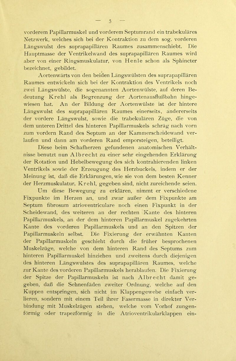 vorderem Papillarmuskel und vorderem Septumrand ein trabekuläres Netzwerk, welches sich bei der Kontraktion zu dem sog. vorderen Längswulst des suprapapillären Raumes zusammenschiebt. Die Hauptmasse der Ventrikel wand des suprapapillären Raumes wird aber von einer Ringsmuskulatur, von Henle schon als Sphincter bezeichnet, gebildet. Aortenwärts von den beiden Längswülsten des suprapapillären Raumes entwickeln sich bei der Kontraktion des Ventrikels noch zwei Längswülste, die sogenannten Aortenwülste, auf deren Be- deutung Krehl als Begrenzung der Aortenausflußbahn hinge- wiesen hat. An der Bildung der Aortenwülste ist der hintere Längswulst des suprapapillären Raumes einerseits, andererseits der vordere Längswulst, sowie die trabekulären Züge, die von dem unteren Drittel des hinteren Papillarmuskels schräg nach vorn zum vordem Rand des Septum an der Kammerscheidewand ver- laufen und dann am vorderen Rand emporsteigen, beteiligt. Diese beim Schafherzen gefundenen anatomischen Verhält- nisse benutzt nun Alb recht zu einer sehr eingehenden Erklärung der Rotation und Hebelbewegung des sich kontrahierenden linken Ventrikels sowie der Erzeugung des Herzbuckels, indem er der Meinung ist, daß die Erklärungen, wie sie von dem besten Kenner der Herzmuskulatur, Krehl, gegeben sind, nicht zureichende seien. Um diese Bewegung zu erklären, nimmt er verschiedene Fixpunkte im Herzen an, und zwar außer dem Fixpunkte am Septum fibrosum atrioventriculare noch einen Eixpunkt in der Scheidewand, des weiteren an der rechten Kante des hinteren Papillarmuskels, an der dem hinteren Papillarmuskel zugekehrten Kante des vorderen Papillarmuskels und an den Spitzen der Papillarmuskeln selbst. Die Fixierung der erwähnten Kanten der Papillarmuskeln geschieht durch die früher besprochenen Muskelzüge, welche von dem hinteren Rand des Septums zum hinteren Papillarmuskel hinziehen und zweitens durch diejenigen des hinteren Längswulstes des suprapapillären Raumes, welche zur Kante des vorderen Papillarmuskels herablaufen. Die Fixierung der Spitze der Papillarmuskeln ist nach Albrecht damit ge- geben, daß die Sehnenfäden zweiter Ordnung, welche auf den Kuppen entspringen, sich nicht im Klappengewebe einfach ver- lieren, sondern mit einem Teil ihrer Fasermasse in direkter Ver- bindung mit Muskelzügen stehen, welche vom Vorhof zungen- förmig oder trapezförmig in die Atrioventrikularklappen ein-