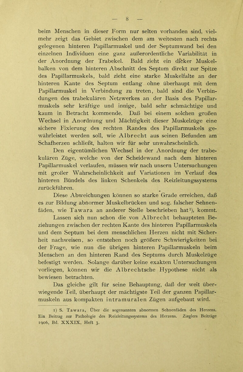 beim Menschen in dieser Form nur selten vorhanden sind, viel- mehr zeigt das Gebiet zwischen dem am weitesten nach rechts gelegenen hinteren Papillarmuskel und der Septumwand bei den einzelnen Individuen eine ganz außerordentliche Variabilität in der Anordnung der Trabekel. Bald zieht ein dihker Muskel- balken von dem hinteren Abschnitt des Septum direkt zur Spitze des Papillarmuskels, bald zieht eine starke Muskelfalte an der hinteren Kante des Septum entlang ohne überhaupt mit dem Papillarmuskel in Verbindung zu treten, bald sind die Verbin- dungen des trabekulären Netzwerkes an der Basis des Papillar- muskels sehr kräftige und innige, bald sehr schmächtige und kaum in Betracht kommende. Daß bei einem solchen großen Wechsel in Anordnung und Mächtigkeit dieser Muskelzüge eine sichere Fixierung des rechten Randes des Papillarmuskels ge- währleistet werden soll, wie Albrecht aus seinen Befunden am Schafherzen schließt, halten wir für sehr unwahrscheinlich. Den eigentümlichen Wechsel in der Anordnung der trabe- kulären Züge, welche von der Scheidewand nach dem hinteren Papillarmuskel verlaufen, müssen wir nach unsern Untersuchungen mit großer Wahrscheinlichkeit auf Variationen im Verlauf des hinteren Bündels des linken Schenkels des Reizleitungssystems zurückführen. Diese Abweichungen können so starke Grade erreichen, daß es zur Bildung abdormer Muskelbrücken und sog. falscher Sehnen- fäden, wie Tawara an anderer Stelle beschrieben hat1), kommt. Lassen sich nun schon die von Albrecht behaupteten Be- ziehungen zwischen der rechten Kante des hinteren Papillarmuskels und dem Septum bei dem menschlichen Herzen nicht mit Sicher- heit nachweisen, so entstehen noch größere Schwierigkeiten bei der Frage, wie nun die übrigen hinteren Papillarmuskeln beim Menschen an den hinteren Rand des Septums durch Muskelzüge befestigt werden. Solange darüber keine exakten Untersuchungen vorliegen, können wir die Albrechtsche Hypothese nicht als bewiesen betrachten. Das gleiche gilt für seine Behauptung, daß der weit über- wiegende Teil, überhaupt der mächtigste Teil der ganzen Papillar- muskeln aus kompakten intramuralen Zügen aufgebaut wird. l) S. Tawara, Über die sogenannten abnormen Sehnenfäden des Herzens. Ein Beitrag zur Pathologie des Reizleitungssystems des Herzens. Zieglers Beiträge 1906, Bd. XXXIX, Heft 3.