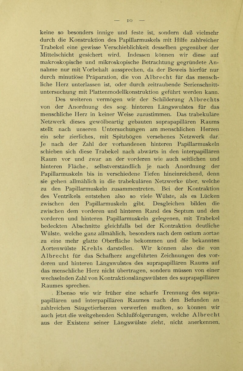 IO keine so besonders innige und feste ist, sondern daß vielmehr durch die Konstruktion des Papillarmuskels mit Hilfe zahlreicher Trabekel eine gewisse Verschieblichkeit desselben gegenüber der Mittelschicht gesichert wird. Indessen können wir diese auf makroskopische und mikroskopische Betrachtung gegründete An- nahme nur mit Vorbehalt aussprechen, da der Beweis hierfür nur durch minutiöse Präparation, die von Albrecht für das mensch- liche Herz unterlassen ist, oder durch zeitraubende Serienschnitt- untersuchung mit Plattenmodellkonstruktion geführt werden kann. Des weiteren vermögen wir der Schilderung Albrechts von der Anordnung des sog. hinteren Längswulstes für das menschliche Herz in keiner Weise zuzustimmen. Das trabekuläre Netzwerk dieses gewölbeartig gebauten suprapapillären Raums stellt nach unseren Untersuchungen am menschlichen Herzen ein sehr zierliches, mit Spitzbögen versehenes Netzwerk dar. Je nach der Zahl der vorhandenen hinteren Papillarmuskeln schieben sich diese Trabekel nach abwärts in den interpapillären Raum vor und zwar an der vorderen wie auch seitlichen und hinteren Fläche, selbstverständlich je nach Anordnung der Papillarmuskeln bis in verschiedene Tiefen hineinreichend, denn sie gehen allmählich in die trabekulären Netzwerke über, welche zu den Papillarmuskeln zusammentreten. Bei der Kontraktion des Ventrikels entstehen also so viele Wülste, als es Lücken zwischen den Papillarmuskeln gibt. Desgleichen bilden die zwischen dem vorderen und hinteren Rand des Septum und den vorderen und hinteren Papillarmuskeln gelegenen, mit Trabekel bedeckten Abschnitte gleichfalls bei der Kontraktion deutliche Wülste, welche ganz allmählich, besonders nach dem ostium aortae zu eine mehr glatte Oberfläche bekommen und die bekannten Aortenwülste Krehls darstellen. Wir können also die von Albrecht für das Schafherz angeführten Zeichnungen des vor- deren und hinteren Längswulstes des suprapapillären Raums auf das menschliche Herz nicht übertragen, sondern müssen von einer wechselnden Zahl von Kontraktionslängswülsten des suprapapillären Raumes sprechen. Ebenso wie wir früher eine scharfe Trennung des supra- papillären und interpapillären Raumes nach den Befunden an zahlreichen Säugetierherzen verwerfen mußten, so können wir auch jetzt die weitgehenden Schlußfolgerungen, welche Albrecht aus der Existenz seiner Längswülste zieht, nicht anerkennen,