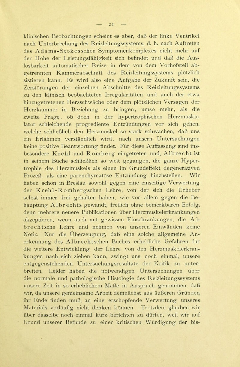 klinischen Beobachtungen scheint es aber, daß der linke Ventrikel nach Unterbrechung des Reizleitungssystems, d. h. nach Auftreten des Adams-Stokesschen Symptomenkomplexes nicht mehr auf der Höhe der Leistungsfähigkeit sich befindet und daß die Aus- lösbarkeit automatischer Reize in dem von dem Vorhofsteil ab- getrennten Kammerabschnitt des Reizleitungssystems plötzlich sistieren kann. Es wird also eine Aufgabe der Zukunft sein, die Zerstörungen der einzelnen Abschnitte des Reizleitungssystems zu den klinisch beobachteten Irregularitäten und auch der etwa hinzugetretenen Herzschwäche oder dem plötzlichen Versagen der Herzkammer in Beziehung zu bringen, umso mehr, als die zweite Frage, ob doch in der hypertrophischen Herzmusku- latur schleichende progrediente Entzündungen vor sich gehen, welche schließlich den Herzmuskel so stark schwächen, daß uns ein Erlahmen verständlich wird, nach unsern Untersuchungen keine positive Beantwortung findet. Für diese Auffassung sind ins- besondere Krehl und Romberg eingetreten und, Albrecht ist in seinem Buche schließlich so weit gegangen, die ganze Hyper- trophie des Herzmuskels als einen im Grundeffekt degenerativen Prozeß, als eine parenchymatöse Entzündung hinzustellen. Wir haben schon in Breslau sowohl gegen eine einseitige Verwertung der Krehl - Rombergschen Lehre, von der sich die Urheber selbst immer frei gehalten haben, wie vor allem gegen die Be- hauptung Albrechts gewandt, freilich ohne bemerkbaren Erfolg, denn mehrere neuere Publikationen über Herzmuskelerkrankungen akzeptieren, wenn auch mit gewissen Einschränkungen, die A1- brechtsche Lehre und nehmen von unseren Einwänden keine Notiz. Nur die Überzeugung, daß eine solche allgemeine An- erkennung des Albrechtschen Buches erhebliche Gefahren für die weitere Entwicklung der Lehre von den Herzmuskelerkran- kungen nach sich ziehen kann, zwingt uns noch einmal, unsere entgegenstehenden Untersuchungsresultate der Kritik zu unter- breiten. Leider haben die notwendigen Untersuchungen über die normale und pathologische Histologie des Reizleitungssystems unsere Zeit in so erheblichem Maße in Anspruch genommen, daß wir, da unsere gemeinsame Arbeit demnächst aus äußeren Gründen ihr Ende finden muß, an eine erschöpfende Verwertung unseres Materials vorläufig nicht denken können. Trotzdem glauben wir über dasselbe noch einmal kurz berichten zu dürfen, weil wir auf Grund unserer Befunde zu einer kritischen Würdigung der bis-