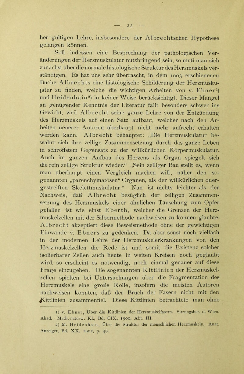 her gültigen Lehre, insbesondere der Albrechtschen Hypothese gelangen können. Soll indessen eine Besprechung der pathologischen Ver- änderungen der Herzmuskulatur nutzbringend sein, so muß man sich zunächst über die normale histologische Struktur des Herzmuskels ver- ständigen. Es hat uns sehr überrascht, in dem 1903 erschienenen Buche Albrechts eine histologische Schilderung der Herzmusku- [atur zu finden, welche die wichtigen Arbeiten von v. Ebner1) und Heidenhain2) in keiner Weise berücksichtigt. Dieser Mangel an genügender Kenntnis der Literatur fällt besonders schwer ins Gewicht, weil Albrecht seine ganze Lehre von der Entzündung des Herzmuskels auf einen Satz aufbaut, welcher nach den Ar- beiten neuerer Autoren überhaupt nicht mehr aufrecht erhalten werden kann. Albrecht behauptet: „Die Herzmuskulatur be- wahrt sich ihre zellige Zusammensetzung durch das ganze Leben in schroffstem Gegensatz zu der willkürlichen Körpermuskulatur. Auch im ganzen Aufbau des Herzens als Org'an spiegelt sich die rein zellige Struktur wieder.“ „Sein zelliger Bau stellt es, wenn man überhaupt einen Vergleich machen will, näher den so- genannten „parenchymatösen“ Organen, als der willkürlichen quer- gestreiften Skelettmuskulatur.“ Nun ist nichts leichter als der Nachweis, daß Albrecht bezüglich der zelligen Zusammen- setzung des Herzmuskels einer ähnlichen Täuschung zum Opfer gefallen ist wie ernst Eberth, welcher die Grenzen der Herz- muskelzellen mit der Silbermethode nachweisen zu können glaubte. Albrecht akzeptiert diese Beweismethode ohne der gewichtigen Einwände v. Ebners zu gedenken. Da aber sonst noch vielfach in der modernen Lehre der Herzmuskelerkrankungen von den Herzmuskelzellen die Rede ist und somit die Existenz solcher isolierbarer Zellen auch heute in weiten Kreisen noch geglaubt wird, so erscheint es notwendig, noch einmal genauer auf diese Frage einzugehen. Die sogenannten Kittlinien der Herzmuskel- zellen spielten bei Untersuchungen über die Fragmentation des Herzmuskels eine große Rolle, insofern die meisten Autoren nachweisen konnten, daß der Bruch der Fasern nicht mit den Jxittlinien zusammenfiel. Diese Kittlinien betrachtete man ohne 1) v. Ebner, Über die Kittlinien der Herzmuskelfasern. Sitzungsber. d. Wien. Akad. Math.-naturw. Kl., Bd. CIX, 1900, Abt. III. 2) M. Heidenkain, Über die Struktur der menschlichen Herzmuskeln. Anat. Anzeiger, Bd. XX, 1902, p. 49.
