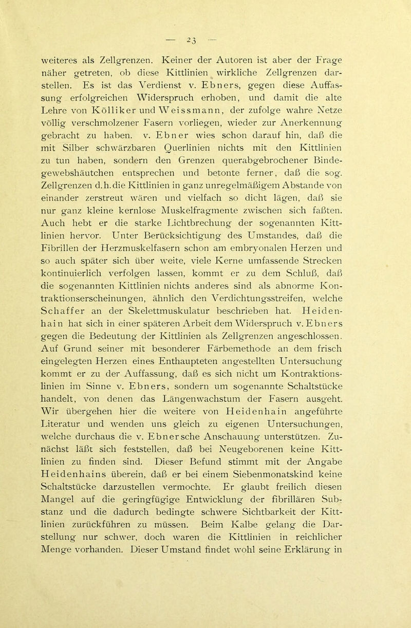 weiteres als Zellgrenzen. Keiner der Autoren ist aber der Frage näher getreten, ob diese Kittlinien wirkliche Zellgrenzen dar- stellen. Es ist das Verdienst v. Ebners, gegen diese Auffas- sung erfolgreichen Widerspruch erhoben, und damit die alte Lehre von Kölliker und Weissmann, der zufolge wahre Netze völlig verschmolzener Fasern vorliegen, wieder zur Anerkennung gebracht zu haben, v. Ebner wies schon darauf hin, daß die mit Silber schwärzbaren Querlinien nichts mit den Kittlinien zu tun haben, sondern den Grenzen querabgebrochener Binde- gewebshäutchen entsprechen und betonte ferner, daß die sog. Zellgrenzen d.h.die Kittlinien in ganz unregelmäßigem Abstande von einander zerstreut wären und vielfach so dicht lägen, daß sie nur ganz kleine kernlose Muskelfragmente zwischen sich faßten. Auch hebt er die starke Lichtbrechung der sogenannten Kitt- linien hervor. Unter Berücksichtigung des Umstandes, daß die Fibrillen der Flerzmuskelfasern schon am embryonalen Fierzen und so auch später sich über weite, viele Kerne umfassende Strecken kontinuierlich verfolgen lassen, kommt er zu dem Schluß, daß die sogenannten Kittlinien nichts anderes sind als abnorme Kon- traktionserscheinungen, ähnlich den Verdichtungsstreifen, welche Schaffer an der Skelettmuskulatur beschrieben hat. Heiden- hain hat sich in einer späteren Arbeit dem Widerspruch v. Ebners gegen die Bedeutung der Kittlinien als Zellgrenzen angeschlossen. Auf Grund seiner mit besonderer Färbemethode an dem frisch eingelegten Herzen eines Enthaupteten angestellten Untersuchung kommt er zu der Auffassung, daß es sich nicht um Kontraktions- linien im Sinne v. Ebners, sondern um sogenannte Schaltstücke handelt, von denen das Längenwachstum der Fasern ausgeht. Wir übergehen hier die weitere von Heidenhain angeführte Literatur und wenden uns gleich zu eigenen Untersuchungen, welche durchaus die v. Ebnersche Anschauung unterstützen. Zu- nächst läßt sich feststellen, daß bei Neugeborenen keine Kitt- linien zu finden sind. Dieser Befund stimmt mit der Angabe Heidenhains überein, daß er bei einem Siebenmonatskind keine Schaltstücke darzustellen vermochte. Er glaubt freilich diesen Mangel auf die geringfügige Entwicklung der fibrillären Sub- stanz und die dadurch bedingte schwere Sichtbarkeit der Kitt- linien zurückführen zu müssen. Beim Kalbe gelang die Dar- stellung nur schwer, doch waren die Kittlinien in reichlicher Menge vorhanden. Dieser Umstand findet wohl seine Erklärung in