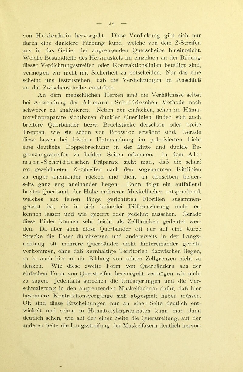 von Heidenhain hervorgeht. Diese Verdickung gibt sich nur durch eine dunklere Färbung kund, welche von dem Z-Streifen aus in das Gebiet der angrenzenden Querscheibe hineinreicht. Welche Bestandteile des Herzmuskels im einzelnen an der Bildung dieser Verdichtungsstreifen oder Kontraktionslinien beteiligt sind, vermögen wir nicht mit Sicherheit zu entscheiden. Nur das eine scheint uns festzustehen, daß die Verdichtungen im Anschluß an die Zwischenscheibe entstehen. An dem menschlichen Herzen sind die Verhältnisse selbst bei Anwendung der Altmann - Sehr;ddeschen Methode noch schwerer zu analysieren. Neben den einfachen, schon im Häma- toxylinpräparate sichtbaren dunklen Querlinien finden sich auch breitere Querbänder bezw. Bruchstücke derselben oder breite Treppen, wie sie schon von Browicz erwähnt sind. Gerade diese lassen bei frischer Untersuchung im polarisierten Licht eine deutliche Doppelbrechung in der Mitte und dunkle Be- grenzungsstreifen zu beiden Seiten erkennen. In dem Alt- manti-Schriddesehen Präparate sieht man, daß die scharf rot gezeichneten Z - Streifen nach den sogenannten Kittlinien zu enger aneinander rücken und dicht an denselben beider- seits ganz eng aneinander liegen. Dann folgt ein auffallend breites Querband, der Höhe mehrerer Muskelfächer entsprechend, welches aus feinen längs gerichteten Fibrillen zusammen- gesetzt ist, die in sich keinerlei Differenzierung mehr er- kennen lassen und wie gezerrt oder gedehnt aussehen. Gerade diese Bilder können sehr leicht als Zellbrücken gedeutet wer- den. Da aber auch diese Querbänder oft nur auf eine kurze Strecke die Faser durchsetzen und andererseits in der Längs- richtung oft mehrere Querbänder dicht hintereinander gereiht Vorkommen, ohne daß kernhaltige Territorien dazwischen liegen, so ist auch hier an die Bildung von echten Zellgrenzen nicht zu denken. Wie diese zweite Form von Querbändern aus der einfachen Form von Querstreifen hervorgeht vermögen wir nicht zu sagen. Jedenfalls sprechen die Umlagerungen und die Ver- schmälerung in den angrenzenden Muskelfächern dafür, daß hier besondere Kontraktionsvorgänge sich abgespielt haben müssen. Oft sind diese Erscheinungen nur an einer Seite deutlich ent- wickelt und schon in Hämatoxylinpräparaten kann man dann deutlich sehen, wie auf der einen Seite die Querstreifung, auf der anderen Seite die Längsstreifung der Muskelfasern deutlich hervor-
