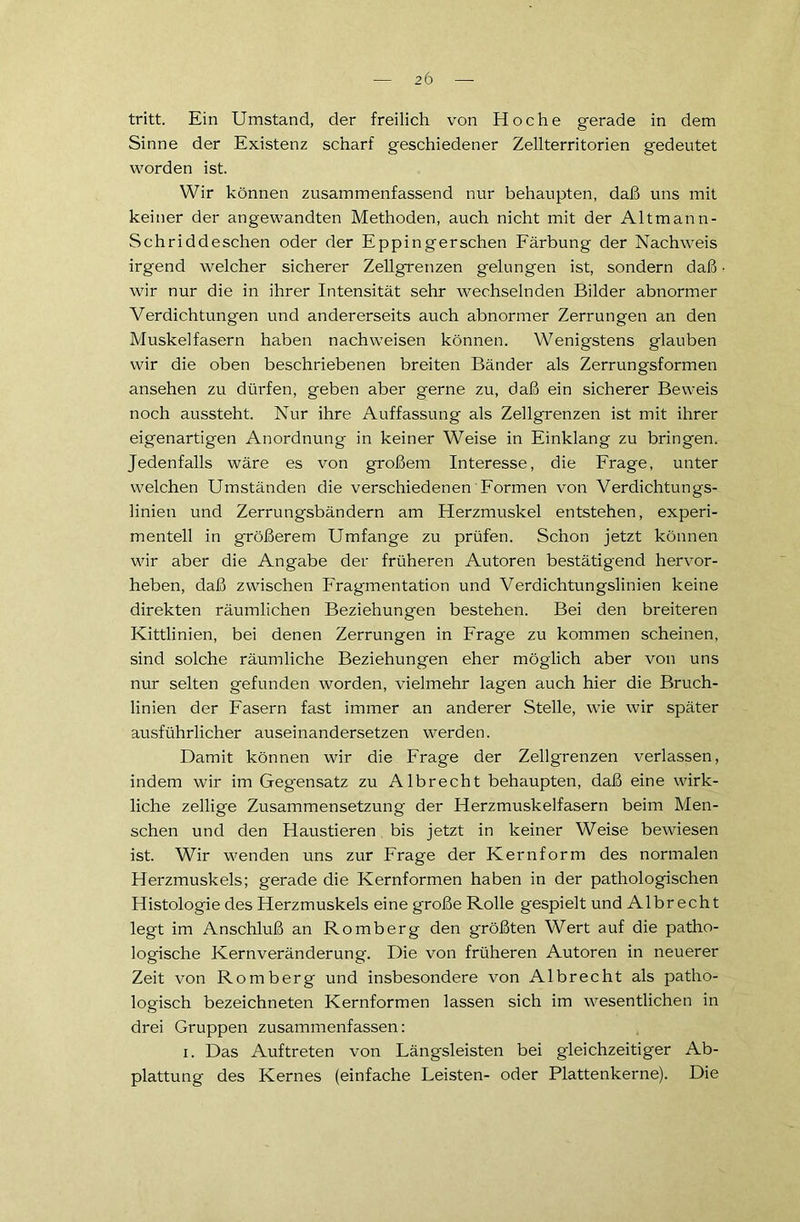 tritt. Ein Umstand, der freilich von Hoche gerade in dem Sinne der Existenz scharf geschiedener Zellterritorien gedeutet worden ist. Wir können zusammenfassend nur behaupten, daß uns mit keiner der angewandten Methoden, auch nicht mit der Altmann- Schriddeschen oder der Eppingerschen Färbung der Nachweis irgend welcher sicherer Zellgrenzen gelungen ist, sondern daß • wir nur die in ihrer Intensität sehr wechselnden Bilder abnormer Verdichtungen und andererseits auch abnormer Zerrungen an den Muskelfasern haben nachweisen können. Wenigstens glauben wir die oben beschriebenen breiten Bänder als Zerrungsformen ansehen zu dürfen, geben aber gerne zu, daß ein sicherer Beweis noch aussteht. Nur ihre Auffassung als Zellgrenzen ist mit ihrer eigenartigen Anordnung in keiner Weise in Einklang zu bringen. Jedenfalls wäre es von großem Interesse, die Frage, unter welchen Umständen die verschiedenen Formen von Verdichtungs- linien und Zerrungsbändern am Herzmuskel entstehen, experi- mentell in größerem Umfange zu prüfen. Schon jetzt können wir aber die Angabe der früheren Autoren bestätigend hervor- heben, daß zwischen Fragmentation und Verdichtungslinien keine direkten räumlichen Beziehungen bestehen. Bei den breiteren Kittlinien, bei denen Zerrungen in Frage zu kommen scheinen, sind solche räumliche Beziehungen eher möglich aber von uns nur selten gefunden worden, vielmehr lagen auch hier die Bruch- linien der Fasern fast immer an anderer Stelle, wie wir später ausführlicher auseinandersetzen werden. Damit können wir die Frage der Zellgrenzen verlassen, indem wir im Gegensatz zu Albrecht behaupten, daß eine wirk- liche zellige Zusammensetzung der Herzmuskelfasern beim Men- schen und den Haustieren bis jetzt in keiner Weise bewiesen ist. Wir wenden uns zur Frage der Kernform des normalen Herzmuskels; gerade die Kernformen haben in der pathologischen Histologie des Herzmuskels eine große Rolle gespielt und Albrecht legt im Anschluß an Romberg den größten Wert auf die patho- logische Kernveränderung. Die von früheren Autoren in neuerer Zeit von Romberg und insbesondere von Albrecht als patho- logisch bezeichneten Kernformen lassen sich im wesentlichen in drei Gruppen zusammenfassen: i. Das Auftreten von Längsleisten bei gleichzeitiger Ab- plattung des Kernes (einfache Leisten- oder Plattenkerne). Die