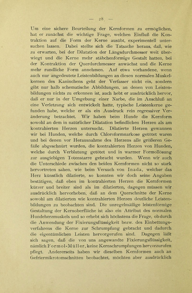 Um eine sichere Beurteilung der Kernformen zu ermöglichen, hat er zunächst die wichtige Frage, welchen Einfluß die Kon- traktion auf die Form der Kerne ausübt, experimentell unter- suchen lassen. Dabei stellte sich die Tatsache heraus, daß, wie zu erwarten, bei der Dilatation der Längsdurchmesser weit über- wiegt und die Kerne mehr stäbchenförmige Gestalt hatten, bei der Kontraktion der Querdurchmesser anwächst und die Kerne mehr rundliche Form annehmen. Auf etwa vorhandene, wenn auch nur angedeutete Leistenbildungen an diesen normalen Muskel- kernen des Kaninchens geht der Verfasser nicht ein, sondern gibt nur halb schematische Abbildungen, an denen von Leisten- bildungen nichts zu erkennen ist, auch hebt er ausdrücklich hervor, daß er nur in der Umgebung einer Narbe, die im Anschluß an eine Verletzung sich entwickelt hatte, typische Leistenkerne ge- funden habe, welche er als ein Ausdruck rein regressiver Ver- änderung betrachtet. Wir haben beim Hunde die Kernform sowohl an dem in natürlicher Dilatation befindlichen Fierzen als am kontrahierten Herzen untersucht. Dilatierte Herzen gewannen wir bei Hunden, welche durch Chloroformnarkose getötet waren und bei denen vor Herausnahme des Herzens alle größeren Ge- fäße abgeschnürt wurden, die kontrahierten Herzen von Hunden, welche durch Verblutung getötet und in warmer Formollösung zur ausgiebigen Totenstarre gebracht wurden. Wenn wir auch die Unterschiede zwischen den beiden Kernformen nicht so stark hervortreten sahen, wie beim Versuch von Ina da, welcher das Herz künstlich dilatierte, so konnten wir doch seine Angaben bestätigen, daß eben im kontrahierten Herzen die Kernformen kürzer und breiter sind als im dilatierten, dagegen müssen wir ausdrücklich hervorheben, daß an dem Querschnitte der Kerne sowohl am dilatierten wie kontrahierten Herzen deutliche Leisten- bildungen zu beobachten sind. Die unregelmäßige leistenförmige Gestaltung der Kernoberfläche ist also ein Attribut des normalen Hundeherzmuskels und so erhebt sich höchstens die Frage, ob durch die Anwendung der Fixierungsflüssigkeit bezw. des Einbettungs- verfahrens die Kerne zur Schrumpfung gebracht und dadurch die eigentümlichen Leisten hervorgerufen sind. Dagegen läßt sich sagen, daß die von uns angewandte Fixierungsflüssigkeit, nämlich Formol-Müller, keine Kernschrumpfungen hervorzurufen pflegt. Andererseits haben wir dieselben Kernformen auch an Gefriermikrotomschnitten beobachtet, möchten aber ausdrücklich