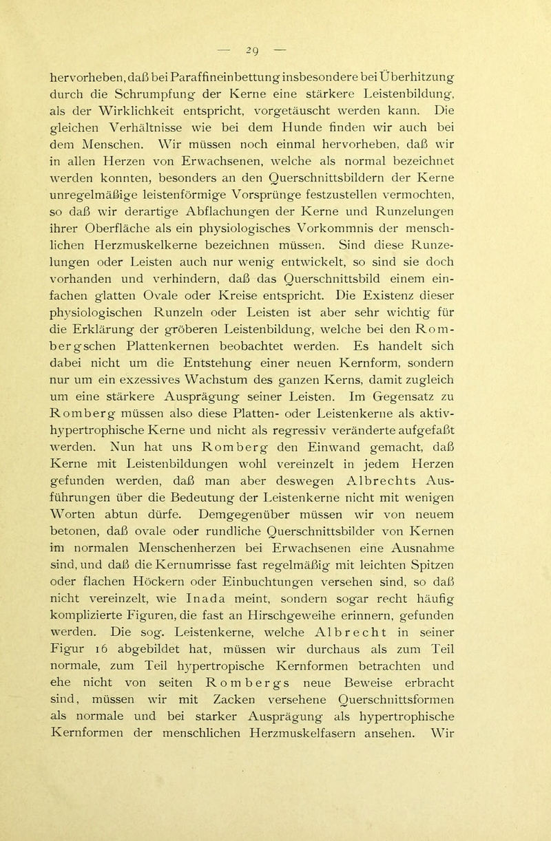 hervorheben, daß bei Paraffineinbettung insbesondere bei Überhitzung durch die Schrumpfung der Kerne eine stärkere Leistenbildung, als der Wirklichkeit entspricht, vorgetäuscht werden kann. Die gleichen Verhältnisse wie bei dem Hunde finden wir auch bei dem Menschen. Wir müssen noch einmal hervorheben, daß wir in allen Herzen von Erwachsenen, welche als normal bezeichnet werden konnten, besonders an den Querschnittsbildern der Kerne unregelmäßige leistenförmige Vorsprünge festzustellen vermochten, so daß wir derartige Abflachungen der Kerne und Runzelungen ihrer Oberfläche als ein physiologisches Vorkommnis der mensch- lichen Herzmuskelkerne bezeichnen müssen. Sind diese Runze- lungen oder Leisten auch nur wenig entwickelt, so sind sie doch vorhanden und verhindern, daß das Querschnittsbild einem ein- fachen g'latten Ovale oder Kreise entspricht. Die Existenz dieser physiologischen Runzeln oder Leisten ist aber sehr wichtig für die Erklärung der gröberen Leistenbildung, welche bei den Rom- berg sehen Plattenkernen beobachtet werden. Es handelt sich dabei nicht um die Entstehung einer neuen Kernform, sondern nur um ein exzessives Wachstum des ganzen Kerns, damit zugleich um eine stärkere Ausprägung seiner Leisten. Im Gegensatz zu Romberg müssen also diese Platten- oder Leistenkerne als aktiv- hypertrophische Kerne und nicht als regressiv veränderte aufgefaßt werden. Nun hat uns Romberg den Einwand gemacht, daß Kerne mit Leistenbildungen wohl vereinzelt in jedem Herzen gefunden werden, daß man aber deswegen Albrechts Aus- führungen über die Bedeutung der Leistenkerne nicht mit wenigen Worten abtun dürfe. Demgegenüber müssen wir von neuem betonen, daß ovale oder rundliche Querschnittsbilder von Kernen im normalen Menschenherzen bei Erwachsenen eine Ausnahme sind, und daß die Kernumrisse fast regelmäßig mit leichten Spitzen oder flachen Höckern oder Einbuchtungen versehen sind, so daß nicht vereinzelt, wie Inada meint, sondern sogar recht häufig komplizierte Figuren, die fast an Hirschgeweihe erinnern, gefunden werden. Die sog. Leistenkerne, welche Alb recht in seiner Figur 16 abgebildet hat, müssen wir durchaus als zum Teil normale, zum Teil hypertropische Kernformen betrachten und ehe nicht von seiten Rombergs neue Beweise erbracht sind, müssen wir mit Zacken versehene Querschnittsformen als normale und bei starker Ausprägung als hypertrophische Kernformen der menschlichen Herzmuskelfasern ansehen. Wir