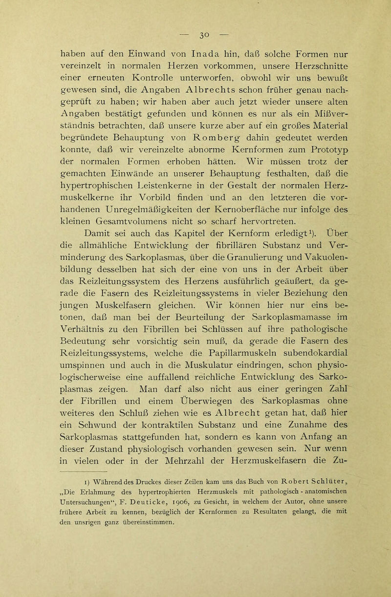 3° haben auf den Einwand von Inada hin, daß solche Formen nur vereinzelt in normalen Elerzen Vorkommen, unsere Herzschnitte einer erneuten Kontrolle unterworfen, obwohl wir uns bewußt gewesen sind, die Angaben Albrechts schon früher genau nach- geprüft zu haben; wir haben aber auch jetzt wieder unsere alten Angaben bestätigt gefunden und können es nur als ein Mißver- ständnis betrachten, daß unsere kurze aber auf ein großes Material begründete Behauptung von Romberg dahin gedeutet werden konnte, daß wir vereinzelte abnorme Kernformen zum Prototyp der normalen Formen erhoben hätten. Wir müssen trotz der gemachten Einwände an unserer Behauptung festhalten, daß die hypertrophischen Leistenkerne in der Gestalt der normalen Herz- muskelkerne ihr Vorbild finden und an den letzteren die vor- handenen Unregelmäßigkeiten der Kernoberfläche nur infolge des kleinen Gesamtvolumens nicht so scharf hervortreten. Damit sei auch das Kapitel der Kernform erledigt1). Über die allmähliche Entwicklung der fibrillären Substanz und Ver- minderung des Sarkoplasmas, über die Granulierung und Vakuolen- bildung desselben hat sich der eine von uns in der Arbeit über das Reizleitungssystem des Herzens ausführlich geäußert, da ge- rade die Fasern des Reizleitungssystems in vieler Beziehung den jungen Muskelfasern gleichen. Wir können hier nur eins be- tonen, daß man bei der Beurteilung der Sarkoplasmamasse im Verhältnis zu den Fibrillen bei Schlüssen auf ihre pathologische Bedeutung sehr vorsichtig sein muß, da gerade die Fasern des Reizleitungssystems, welche die Papillarmuskeln subendokardial umspinnen und auch in die Muskulatur eindringen, schon physio- logischerweise eine auffallend reichliche Entwicklung des Sarko- plasmas zeigen. Man darf also nicht aus einer geringen Zahl der Fibrillen und einem Überwiegen des Sarkoplasmas ohne weiteres den Schluß ziehen wie es Albrecht getan hat, daß hier ein Schwund der kontraktilen Substanz und eine Zunahme des Sarkoplasmas stattgefunden hat, sondern es kann von Anfang an dieser Zustand physiologisch vorhanden gewesen sein. Nur wenn in vielen oder in der Mehrzahl der Herzmuskelfasern die Zu- I) AVährend des Druckes dieser Zeilen kam uns das Buch von Robert Schlüter,, „Die Erlahmung des hypertrophierten Herzmuskels mit pathologisch - anatomischen Untersuchungen“, F. Deuticke, 1906, zu Gesicht, in welchem der Autor, ohne unsere frühere Arbeit zu kennen, bezüglich der Kernformen zu Resultaten gelangt, die mit den unsrigen ganz übereinstimmen.