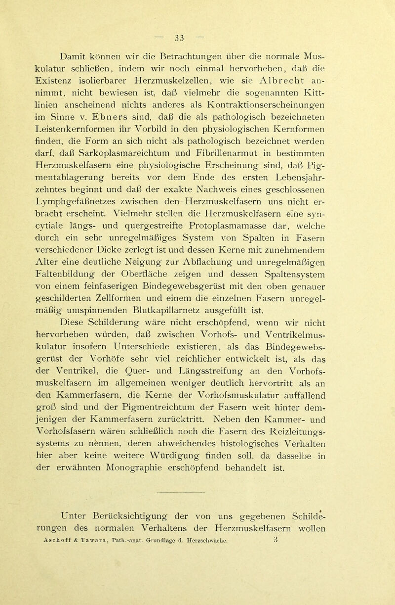 Damit können wir die Betrachtungen über die normale Mus- kulatur schließen, indem wir noch einmal hervorheben, daß die Existenz isolierbarer Herzmuskelzellen, wie sie Albrecht an- nimmt, nicht bewiesen ist, daß vielmehr die sogenannten Kitt- linien anscheinend nichts anderes als Kontraktionserscheinungen im Sinne v. Ebners sind, daß die als pathologisch bezeichneten Leistenkernformen ihr Vorbild in den physiologischen Kernformen finden, die Form an sich nicht als pathologisch bezeichnet werden darf, daß Sarkoplasmareichtum und Fibrillenarmut in bestimmten Herzmuskelfasern eine physiologische Erscheinung sind, daß Pig- mentablagerung bereits vor dem Ende des ersten Lebensjahr- zehntes beginnt und daß der exakte Nachweis eines geschlossenen Lymphgefäßnetzes zwischen den Herzmuskelfasern uns nicht er- bracht erscheint. Vielmehr stellen die Herzmuskelfasern eine syn- cytiale längs- und quergestreifte Protoplasmamasse dar, welche durch ein sehr unregelmäßiges System von Spalten in Fasern verschiedener Dicke zerlegt ist und dessen Kerne mit zunehmendem Alter eine deutliche Neigung zur Abflachung und unregelmäßigen Faltenbildung der Oberfläche zeigen und dessen Spaltensystem von einem feinfaserigen Bindegewebsgerüst mit den oben genauer geschilderten Zellformen und einem die einzelnen Fasern unregel- mäßig umspinnenden Blutkapillarnetz ausgefüllt ist. Diese Schilderung wäre nicht erschöpfend, wenn wir nicht hervorheben würden, daß zwischen Vorhofs- und Ventrikelmus- kulatur insofern Unterschiede existieren, als das Bindegewebs- gerüst der Vorhöfe sehr viel reichlicher entwickelt ist, als das der Ventrikel, die Quer- und Längsstreifung an den Vorhofs- muskelfasern im allgemeinen weniger deutlich hervortritt als an den Kammerfasern, die Kerne der Vorhofsmuskulatur auffallend groß sind und der Pigmentreichtum der Fasern weit hinter dem- jenigen der Kammerfasern zurücktritt. Neben den Kammer- und Vorhofsfasern wären schließlich noch die Fasern des Reizleitungs- systems zu nennen, deren abweichendes histologisches Verhalten hier aber keine weitere Würdigung finden soll, da dasselbe in der erwähnten Monographie erschöpfend behandelt ist. Unter Berücksichtigung der von uns gegebenen Schilde- rungen des normalen Verhaltens der Herzmuskelfasern wollen Aschoff & Ta war a, Patk.-anat. Grundlage d. Herzschwäche. 3