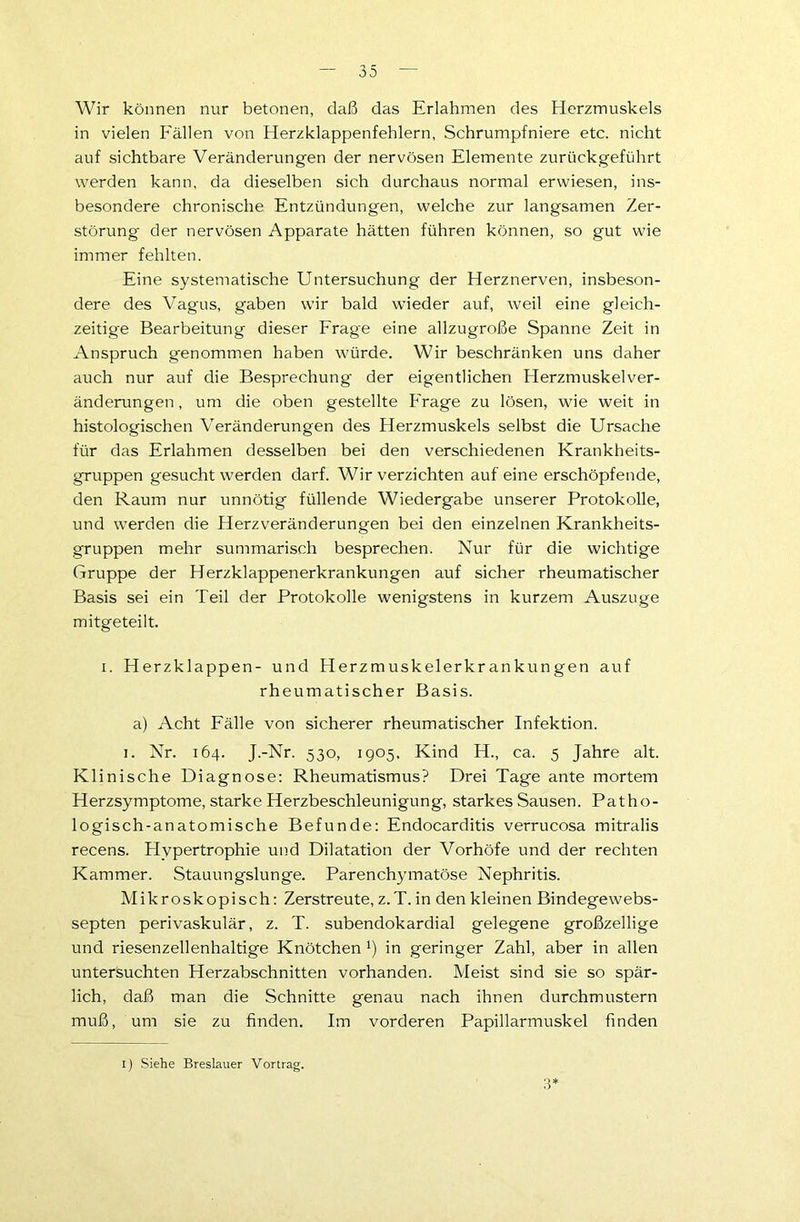 Wir können nur betonen, daß das Erlahmen des Herzmuskels in vielen Fällen von Herzklappenfehlern, Schrumpfniere etc. nicht auf sichtbare Veränderungen der nervösen Elemente zurückgeführt werden kann, da dieselben sich durchaus normal erwiesen, ins- besondere chronische Entzündungen, welche zur langsamen Zer- störung der nervösen Apparate hätten führen können, so gut wie immer fehlten. Eine systematische Untersuchung der Herznerven, insbeson- dere des Vagus, gaben wir bald wieder auf, weil eine gleich- zeitige Bearbeitung dieser Frage eine allzugroße Spanne Zeit in Anspruch genommen haben würde. Wir beschränken uns daher auch nur auf die Besprechung der eigentlichen Herzmuskelver- änderungen, um die oben gestellte Frage zu lösen, wie weit in histologischen Veränderungen des Herzmuskels selbst die Ursache für das Erlahmen desselben bei den verschiedenen Krankheits- gruppen gesucht werden darf. Wir verzichten auf eine erschöpfende, den Raum nur unnötig füllende Wiedergabe unserer Protokolle, und werden die Herzveränderungen bei den einzelnen Krankheits- gruppen mehr summarisch besprechen. Nur für die wichtige Gruppe der Herzklappenerkrankungen auf sicher rheumatischer Basis sei ein Teil der Protokolle wenigstens in kurzem Auszuge mitgeteilt. i. Herzklappen- und Herzmuskelerkrankungen auf rheumatischer Basis. a) Acht Fälle von sicherer rheumatischer Infektion. i. Nr. 164. J.-Nr. 530, 1905, Kind H., ca. 5 Jahre alt. Klinische Diagnose: Rheumatismus? Drei Tage ante mortem Herzsymptome, starke Herzbeschleunigung, starkes Sausen. Patho- logisch-anatomische Befunde: Endocarditis verrucosa mitralis recens. Hypertrophie und Dilatation der Vorhöfe und der rechten Kammer. Stauungslunge. Parenchymatöse Nephritis. Mikroskopisch: Zerstreute, z.T. in den kleinen Bindegewebs- septen perivaskulär, z. T. subendokardial gelegene großzellige und riesenzellenhaltige Knötchen x) in geringer Zahl, aber in allen untersuchten Herzabschnitten vorhanden. Meist sind sie so spär- lich, daß man die Schnitte genau nach ihnen durchmustern muß, um sie zu finden. Im vorderen Papillarmuskel finden 3*