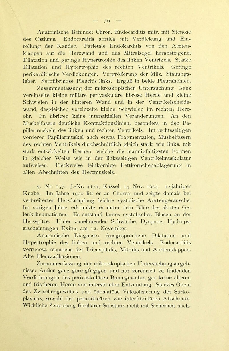 Anatomische Befunde: Chron. Endocarditis mitr. mit Stenose des Ostiums. Endocarditis aortica mit Verdickung und Ein- rollung der Ränder. Parietale Endokarditis von den Aorten- klappen auf die Herzwand und das Mitralsegel herabsteigend. Dilatation und geringe Hypertrophie des linken Ventrikels. Starke Dilatation und Hypertrophie des rechten Ventrikels. Geringe perikarditische Verdickungen. Vergrößerung der Milz. Stauungs- leber. Serofibrinöse Pleuritis links. Erguß in beide Pleurahöhlen. Zusammenfassung der mikroskopischen Untersuchung: Ganz vereinzelte kleine miliare perivaskuläre fibröse Herde und kleine Schwielen in der hinteren Wand und in der Ventrikelscheide- wand, desgleichen vereinzelte kleine Schwielen im rechten Herz- ohr. Im übrigen keine interstitiellen Veränderungen. An den Muskelfasern deutliche Kontraktionslinien, besonders in den Pa- pillarmuskeln des linken und rechten Ventrikels. Im rechtsseitigen vorderen Papillarmuskel auch etwas Fragmentation, Muskelfasern des rechten Ventrikels durchschnittlich gleich stark wie links, mit stark entwickelten Kernen, welche die mannigfaltigsten Formen in gleicher Weise wie in der linksseitigen Ventrikelmuskulatur aufweisen. Fleckweise feinkörnige Fettkörnchenablagerung in allen Abschnitten des Herzmuskels. 5. Nr. 137. J.-Nr. 1171, Kassel, 14. Nov. 1904. izjähriger Knabe. Im Jahre 1900 litt er an Chorea und zeigte damals bei verbreiterter Herzdämpfung leichte systolische Aortengeräusche. Im vorigen Jahre erkrankte er unter dem Bilde des akuten Ge- lenkrheumatismus. Es entstand lautes systolisches Blasen an der Herzspitze. Unter zunehmender Schwäche, D)rspnoe, Hydrops- erscheinungen Exitus am 12. November. Anatomische Diagnose: Ausgesprochene Dilatation und H}^pertrophie des linken und rechten Ventrikels. Endocarditis verrucosa recurrens der Tricuspitalis, Mitralis und Aortenklappen. Alte Pleuraadhäsionen. Zusammenfassung der mikroskopischen Untersuchungsergeb- nisse: Außer ganz geringfügigen und nur vereinzelt zu findenden Verdichtungen des perivaskulären Bindegewebes gar keine älteren und frischeren Herde von interstitieller Entzündung. Starkes Ödem des Zwischengewebes und ödematöse Vakuolisierung des Sarko- plasmas, sowohl der perinukleären wie interfibrillären Abschnitte. Wirkliche Zerstörung fibrillärer Substanz nicht mit Sicherheit nach-