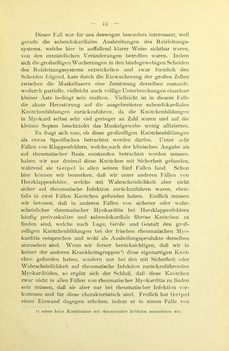 Dieser Fall war für uns deswegen besonders interessant, weil gerade die subendokardialen Ausbreitungen des Reizleitungs- systems, welche hier in auffallend klarer Weise sichtbar waren, von den entzündlichen Veränderungen betroffen waren. Indem sich die großzelligen Wucherungen in den bindegewebigen Scheiden des Reizleitungssystems entwickelten und zwar förmlich den Scheiden folgend, kam durch die Ein Wucherung der großen Zellen zwischen die Muskelfasern eine Zerstörung derselben zustande, wodurch partielle, vielleicht auch völlige Unterbrechungen einzelner kleiner Aste bedingt sein mußten. Vielleicht ist in diesem Falle die akute Herzstörung auf die ausgebreiteten subendokardialen Knötchenbildungen zurückzuführen, da die Knötchenbildungen in Myokard selbst sehr viel geringer an Zahl waren und auf die kleinen Septen beschränkt das Muskelgewebe wenig affizierten. Es fragt sich nun, ob diese großzelligen Knötchenbildungen als etwas Spezifisches betrachtet werden dürfen. Unter acht Fällen von Klappenfehlern, welche nach der klinischen Angabe als auf rheumatischer Basis entstanden betrachtet werden müssen, haben wir nur dreimal diese Knötchen mit Sicherheit gefunden, während sie Gfeipel in allen seinen fünf Fällen fand. Schon hier können wir bemerken, daß wir unter anderen Fällen von Herzklappenfehler, welche mit Wahrscheinlichkeit aber nicht sicher auf rheumatische Infektion zurückzuführen waren, eben- falls in zwei Fällen Knötchen gefunden haben. Endlich müssen wir betonen, daß in anderen Fällen von sicherer oder wahr- scheinlicher rheumatischer Myokarditis bei Herzklappenfehlern häufig perivaskuläre und subendokardiale fibröse Knötchen zu finden sind, welche nach Lage, Größe und Gestalt den groß- zelligen Knötchenbildungen bei der frischen rheumatischen Myo- karditis entsprechen und wohl als Ausheilungsprodukte derselben anzusehen sind. Wenn wir ferner berücksichtigen, daß wir in keiner der anderen Krankheitsgruppen1) diese eigenartigen Knöt- chen gefunden haben, sondern nur bei den mit Sicherheit oder Wahrscheinlichkeit auf rheumatische Infektion zurückzuführenden Myokarditiden, so ergibt sich der Schluß, daß diese Knötchen zwar nicht in allen Fällen von rheumatischer Myokarditis zu finden sein müssen, daß sie aber nur bei rheumatischer Infektion Vor- kommen und für diese charakteristisch sind. Freilich hat Geipel einen Einwand dagegen erhoben, indem er in einem Falle von i) sofern keine Kombination mit rheumatischer Infektion anzunehmen war.