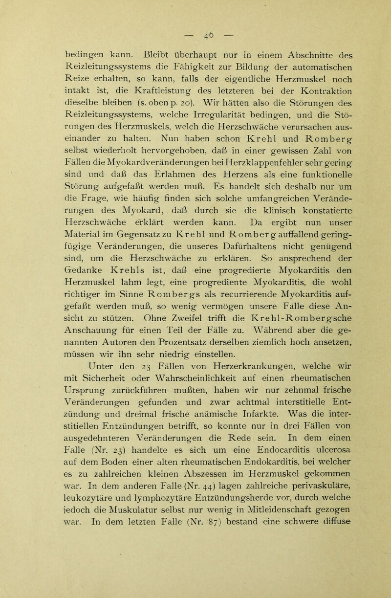 bedingen kann. Bleibt überhaupt nur in einem Abschnitte des Reizleitungssystems die Fähigkeit zur Bildung der automatischen Reize erhalten, so kann, falls der eigentliche Herzmuskel noch intakt ist, die Kraftleistung des letzteren bei der Kontraktion dieselbe bleiben (s. oben p. 20). Wir hätten also die Störungen des Reizleitungssystems, welche Irregularität bedingen, und die Stö- rungen des Herzmuskels, welch die Herzschwäche verursachen aus- einander zu halten. Nun haben schon Krehl und Romberg selbst wiederholt hervorgehoben, daß in einer gewissen Zahl von Fällen die Myokardveränderungen bei Herzklappenfehler sehr gering sind und daß das Erlahmen des Herzens als eine funktionelle .Störung aufgefaßt werden muß. Es handelt sich deshalb nur um die Frage, wie häufig finden sich solche umfangreichen Verände- rungen des Myokard, daß durch sie die klinisch konstatierte Herzschwäche erklärt werden kann. Da ergibt nun unser Material im Gegensatz zu Krehl und Romber g auffallend gering- fügige Veränderungen, die unseres Dafürhaltens nicht genügend sind, um die Herzschwäche zu erklären. So ansprechend der Gedanke Krehls ist, daß eine progredierte Myokarditis den Herzmuskel lahm legt, eine progrediente Myokarditis, die wohl richtiger im Sinne Rombergs als recurrierende Myokarditis auf- gefaßt werden muß, so wenig vermögen unsere Fälle diese An- sicht zu stützen. Ohne Zweifel trifft die Krehl-Rombergsche Anschauung für einen Teil der Fälle zu. Während aber die ge- nannten Autoren den Prozentsatz derselben ziemlich hoch ansetzen, müssen wir ihn sehr niedrig einstellen. Unter den 23 Fällen von Herzerkrankungen, welche wir mit Sicherheit oder Wahrscheinlichkeit auf einen rheumatischen Ursprung zurückführen mußten, haben wir nur zehnmal frische Veränderungen gefunden und zwar achtmal interstitielle Ent- zündung und dreimal frische anämische Infarkte. Was die inter- stitiellen Entzündungen betrifft, so konnte nur in drei Fällen von ausgedehnteren Veränderungen die Rede sein. In dem einen Falle (Nr. 23) handelte es sich um eine Endocarditis ulcerosa auf dem Boden einer alten rheumatischen Endokarditis, bei welcher es zu zahlreichen kleinen Abszessen im Herzmuskel gekommen war. In dem anderen Falle (Nr. 44) lagen zahlreiche perivaskuläre, leukozytäre und lymphozytäre Entzündungsherde vor, durch welche jedoch die Muskulatur selbst nur wenig in Mitleidenschaft gezogen war. In dem letzten Falle (Nr. 87) bestand eine schwere diffuse