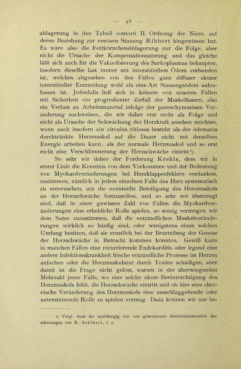 ablagerung in den Tubuli contorti II. Ordnung der Niere, auf deren Beziehung zur venösen Stauung Ribbert hingewiesen hat. Es wäre also die Fettkörncheneinlagerung nur die Folge, aber nicht die Ursache der Kompensationsstörung und das gleiche läßt sich auch für die Vakuolisierung des Sarkoplasmas behaupten, insofern dieselbe fast immer mit interstitiellem Ödem verbunden ist, welches abgesehen von den Fällen ganz diffuser akuter interstitieller Entzündung wohl als eine Art Stauungsödem aufzu- fassen ist. Jedenfalls ließ sich in keinem von unseren Fällen mit Sicherheit ein progredienter Zerfall der Muskelfasern, also ein Verlust an Arbeitsmaterial infolge der parenchymatösen Ver- änderung nachweisen, die wir daher erst recht als Folge und nicht als Ursache der Schwächung der Herzkraft ansehen möchten, wenn auch insofern ein circulus vitiosus besteht als der ödematös durchtränkte Herzmuskel auf die Dauer nicht mit derselben Energie arbeiten kann, als der normale Herzmuskel und so erst recht eine Verschlimmerung der Herzschwäche eintritt1). So sehr wir daher der Forderung Krehls, dem wir in erster Linie die Kenntnis von dem Vorkommen und der Bedeutung von Myokardveränderungen bei Herzklappenfehlern verdanken, zustimmen, nämlich in jedem einzelnen Falle das Herz systematisch zu untersuchen, um die eventuelle Beteiligung des Herzmuskels an der Herzschwäche festzustellen, und so sehr wir überzeugt sind, daß in einer gewissen Zahl von Fällen die Myokardver- änderungen eine erhebliche Rolle spielen, so wenig vermögen wir dem Satze zuzustimmen, daß die entzündlichen Muskelverände- rungen wirklich so häufig sind, oder wenigstens einen solchen Umfang besitzen, daß sie ernstlich bei der Beurteilung der Genese der Herzschwäche in Betracht kommen könnten. Gewiß kann in manchen Fällen eine recurrierende Endokarditis oder irgend eine andere Infektionskrankheit frische entzündliche Prozesse im Herzen anfachen oder die Herzmuskulatur durch Toxine schädigen, aber damit ist die Frage nicht gelöst, warum in der überwiegenden Mehrzahl jener Fälle, wo eine solche akute Beeinträchtigung des Herzmuskels fehlt, die Herzschwäche eintritt und ob hier eine chro- nische Veränderung des Herzmuskels eine ausschlaggebende oder unterstützende Rolle zu spielen vermag. Dazu können wir nur be- ij Vergl. dazu die unabhängig von uns gewonnenen übereinstimmenden An- schauungen von R. Schlüter, 1. c.