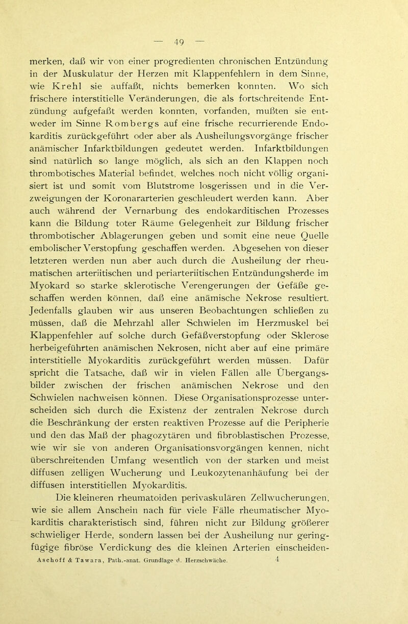 merken, daß wir von einer progredienten chronischen Entzündung in der Muskulatur der Herzen mit Klappenfehlern in dem Sinne, wie Krehl sie auffaßt, nichts bemerken konnten. Wo sich frischere interstitielle Veränderungen, die als fortschreitende Ent- zündung aufgefaßt werden konnten, vorfanden, mußten sie ent- weder im Sinne Rombergs auf eine frische recurrierende Endo- karditis zurückgeführt oder aber als Ausheilungsvorgänge frischer anämischer Infarktbildungen gedeutet werden. Infarktbildungen sind natürlich so lange möglich, als sich an den Klappen noch thrombotisches Material befindet, welches noch nicht völlig organi- siert ist und somit vom Blutstrome losgerissen und in die Ver- zweigungen der Koronararterien geschleudert werden kann. Aber auch während der Vernarbung des endokarditischen Prozesses kann die Bildung toter Räume Gelegenheit zur Bildung frischer thrombotischer Ablagerungen geben und somit eine neue Quelle embolischer Verstopfung geschaffen werden. Abgesehen von dieser letzteren werden nun aber auch durch die Ausheilung der rheu- matischen arteriitischen und periarteriitischen Entzündungsherde im Myokard so starke sklerotische Verengerungen der Gefäße ge- schaffen werden können, daß eine anämische Nekrose resultiert. Jedenfalls glauben wir aus unseren Beobachtungen schließen zu müssen, daß die Mehrzahl aller Schwielen im Herzmuskel bei Klappenfehler auf solche durch Gefäßverstopfung oder Sklerose herbeigeführten anämischen Nekrosen, nicht aber auf eine primäre interstitielle Myokarditis zurückgeführt werden müssen. Dafür spricht die Tatsache, daß wir in vielen Fällen alle Übergangs- bilder zwischen der frischen anämischen Nekrose und den Schwielen nachweisen können. Diese Organisationsprozesse unter- scheiden sich durch die Existenz der zentralen Nekrose durch die Beschränkung der ersten reaktiven Prozesse auf die Peripherie und den das Maß der phagozytären und fibroblastisehen Prozesse, wie wir sie von anderen Organisationsvorgängen kennen, nicht überschreitenden Umfang wesentlich von der starken und meist diffusen zelligen Wucherung und Leukozytenanhäufung bei der diffusen interstitiellen Myokarditis. Die kleineren rheumatoiden perivaskulären Zellwucherungen, wie sie allem Anschein nach für viele Fälle rheumatischer Myo- karditis charakteristisch sind, führen nicht zur Bildung größerer schwieliger Herde, sondern lassen bei der Ausheilung nur gering- fügige fibröse Verdickung des die kleinen Arterien einscheiden- Aschoff & Tawara, Patb.-anat. Grundlage d. Herzschwäche. 4