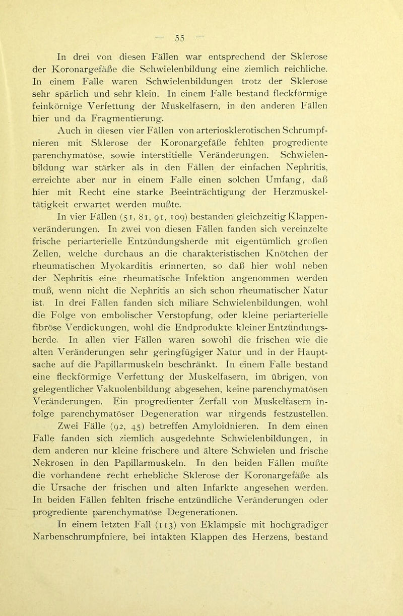 In drei von diesen Fällen war entsprechend der Sklerose der Koronargefäße die Schwielenbildung eine ziemlich reichliche. In einem Falle waren Schwielenbildungen trotz der Sklerose sehr spärlich und sehr klein. In einem Falle bestand fleckförmige feinkörnige Verfettung der Muskelfasern, in den anderen Fällen hier und da Fragmentierung. Auch in diesen vier Fällen von arteriosklerotischen .Schrumpf- nieren mit Sklerose der Koronargefäße fehlten progrediente parenchymatöse, sowie interstitielle Veränderungen. Schwielen- bildung war stärker als in den Fällen der einfachen Nephritis, erreichte aber nur in einem Falle einen solchen Umfang, daß hier mit Recht eine starke Beeinträchtigung der Herzmuskel- tätigkeit erwartet werden mußte. In vier Fällen (51, 81, 91, 109) bestanden gleichzeitigKlappen- veränderungen. In zwei von diesen Fällen fanden sich vereinzelte frische periarterielle Entzündungsherde mit eigentümlich großen Zellen, welche durchaus an die charakteristischen Knötchen der rheumatischen Myokarditis erinnerten, so daß hier wohl neben der Nephritis eine rheumatische Infektion angenommen werden muß, wenn nicht die Nephritis an sich schon rheumatischer Natur ist. In drei Fällen fanden sich miliare Schwielenbildungen, wohl die Folge von embolischer Verstopfung, oder kleine periarterielle fibröse Verdickungen, wohl die Endprodukte kleiner Entzündungs- herde. In allen vier Fällen waren sowohl die frischen wie die alten Veränderungen sehr geringfügiger Natur und in der Haupt- sache auf die Papillarmuskeln beschränkt. In einem Falle bestand eine fleckförmige Verfettung der Muskelfasern, im übrigen, von gelegentlicher Vakuolenbildung abgesehen, keine parenchymatösen Veränderungen. Ein progredienter Zerfall von Muskelfasern in- folge parenchymatöser Degeneration war nirgends festzustellen. Zwei Fälle (92, 45) betreffen Amyloidnieren. In dem einen Falle fanden sich ziemlich ausgedehnte Schwielenbildungen, in dem anderen nur kleine frischere und ältere Schwielen und frische Nekrosen in den Papillarmuskeln. In den beiden Fällen mußte die vorhandene recht erhebliche Sklerose der Koronargefäße als die Ursache der frischen und alten Infarkte angesehen werden. In beiden Fällen fehlten frische entzündliche Veränderungen oder progrediente parenchymatöse Degenerationen. In einem letzten Fall (113) von Eklampsie mit hochgradiger Narbenschrumpfniere, bei intakten Klappen des Herzens, bestand