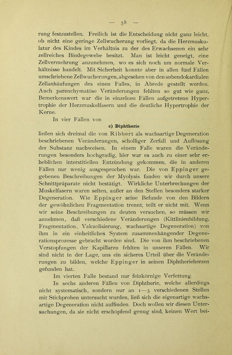 rung festzustellen. Freilich ist die Entscheidung nicht ganz leicht, ob nicht eine geringe Zell Wucherung vorliegt, da die Herzmusku- latur des Kindes im Verhältnis zu der des Erwachsenen ein sehr zellreiches Bindegewebe besitzt. Man ist leicht geneigt, eine Zellvermehrung anzunehmen, wo es sich noch um normale Ver- hältnisse handelt. Mit Sicherheit konnte aber in allen fünf Fällen umschriebene Zellwucherungen, abgesehen von den subendokardialen Zellanhäufungen des einen Palles, in Abrede gestellt werden. Auch parenchymatöse Veränderungen fehlten so gut wie ganz. Bemerkenswert war die in einzelnen Fällen aufgetretene Hyper- trophie der Herzmuskelfasern und die deutliche Hypertrophie der Kerne. In vier Fällen von c) Diphtherie ließen sich dreimal die von Ribbert als wachsartige Degeneration beschriebenen Veränderungen, scholliger Zerfall und Auflösung der Substanz nachweisen. In einem Falle waren die Verände- rungen besonders hochgradig, hier war es auch zu einer sehr er- heblichen interstitiellen Entzündung gekommen, die in anderen Fällen nur wenig ausgesprochen war. Die von Eppinger ge- gebenen Beschreibungen der Myolysis fanden wir durch unsere Schnittpräparate nicht bestätigt. Wirkliche Unterbrechungen der Muskelfasern waren selten, außer an den Stellen besonders starker Degeneration. Wie Eppinger seine Befunde von den Bildern der gewöhnlichen Fragmentation trennt, teilt er nicht mit. Wenn wir seine Beschreibungen zu deuten versuchen, so müssen wir annehmen, daß verschiedene Veränderungen (Kittlinienbildung, Fragmentation, Vakuolisierung, wachsartige Degeneration) von ihm in ein einheitliches System zusammenhängender Degene- rationsprozesse gebracht worden sind. Die von ihm beschriebenen Verstopfungen der Kapillaren fehlten in unseren F'ällen. Wir sind nicht in der Lage, uns ein sicheres Urteil über die Verände- rungen zu bilden, welche Eppinger in seinen Diphtherieherzen gefunden hat. Im vierten Falle bestand nur feinkörnige Verfettung. In sechs anderen Fällen von Diphtherie, welche allerdings nicht systematisch, sondern nur an i—3 verschiedenen Stellen mit Stichproben untersucht wurden, ließ sich die eigenartige wachs- artige Degeneration nicht auffinden. Doch wollen wir diesen Unter- suchungen, da sie nicht erschöpfend genug sind, keinen Wert bei-