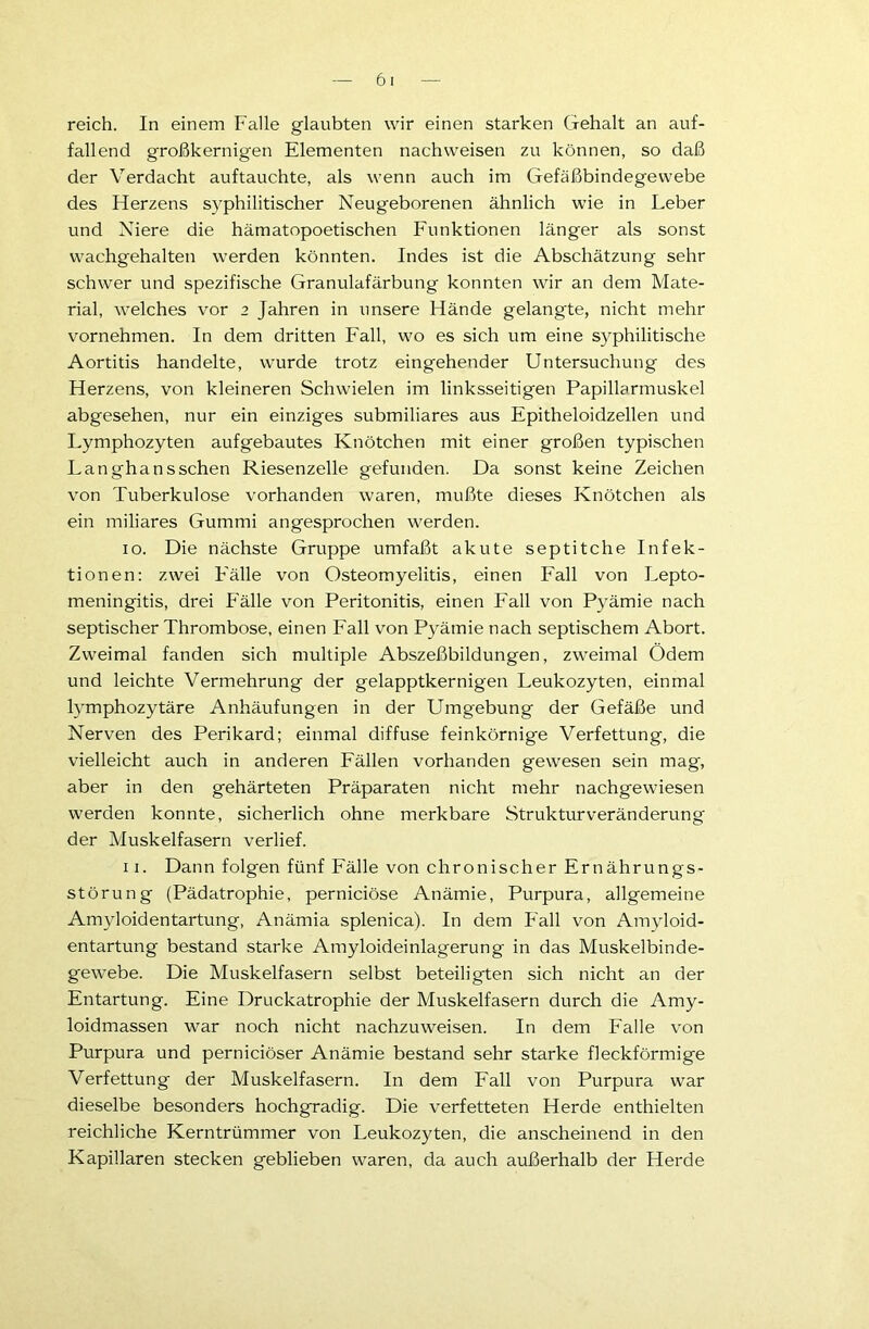 reich. In einem Falle glaubten wir einen starken Gehalt an auf- fallend großkernigen Elementen nachweisen zu können, so daß der Verdacht auftauchte, als wenn auch im Gefäßbindegewebe des Herzens syphilitischer Neugeborenen ähnlich wie in Leber und Niere die hämatopoetischen Funktionen länger als sonst wachgehalten werden könnten. Indes ist die Abschätzung sehr schwer und spezifische Granulafärbung konnten wir an dem Mate- rial, welches vor 2 Jahren in unsere Hände gelangte, nicht mehr vornehmen. In dem dritten Fall, wo es sich um eine syphilitische Aortitis handelte, wurde trotz eingehender Untersuchung des Herzens, von kleineren Schwielen im linksseitigen Papillarmuskel abgesehen, nur ein einziges submiliares aus Epitheloidzellen und Lymphozyten aufgebautes Knötchen mit einer großen typischen Langha ns sehen Riesenzelle gefunden. Da sonst keine Zeichen von Tuberkulose vorhanden waren, mußte dieses Knötchen als ein miliares Gummi angesprochen werden. 10. Die nächste Gruppe umfaßt akute septitche Infek- tionen: zwei F'älle von Osteomyelitis, einen Fall von Lepto- meningitis, drei Fälle von Peritonitis, einen Fall von Pyämie nach septischer Thrombose, einen Fall von Pyämie nach septischem Abort. Zweimal fanden sich multiple Abszeßbildungen, zweimal Ödem und leichte Vermehrung der gelapptkernigen Leukozyten, einmal lymphozytäre Anhäufungen in der Umgebung der Gefäße und Nerven des Perikard; einmal diffuse feinkörnige Verfettung, die vielleicht auch in anderen Fällen vorhanden gewesen sein mag, aber in den gehärteten Präparaten nicht mehr nachgewiesen werden konnte, sicherlich ohne merkbare Strukturveränderung der Muskelfasern verlief. 11. Dann folgen fünf Fälle von chronischer Ernährungs- störung (Pädatrophie, pernieiöse Anämie, Purpura, allgemeine Amyloidentartung, Anämia splenica). In dem Fall von Amyloid- entartung bestand starke Amyloideinlagerung in das Muskelbinde- gewebe. Die Muskelfasern selbst beteiligten sich nicht an der Entartung. Eine Druckatrophie der Muskelfasern durch die Amy- loidmassen war noch nicht nachzuweisen. In dem Falle von Purpura und pernieiöser Anämie bestand sehr starke fleckförmige Verfettung der Muskelfasern. In dem Fall von Purpura war dieselbe besonders hochgradig. Die verfetteten Herde enthielten reichliche Kerntrümmer von Leukozyten, die anscheinend in den Kapillaren stecken geblieben waren, da auch außerhalb der Herde