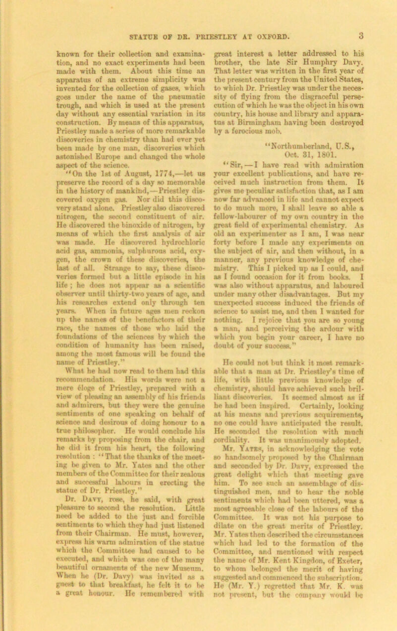 known for their collection and examina- tion, and no exact experiments had been made with them. About this time an apparatus of an extreme simplicity was invented for the collection of gases, which goes under the name of the pneumatic trough, and which is used at the present day without any essential variation in its construction. By means of this apparatus, Priestley made a series of more remarkable discoveries in chemistry than had ever yet been made by one man, discoveries which astonished Euroj>e and changed the whole aspect of the science. “On the 1st of August, 1774,—let us preserve the record of a day so memorable in the history of mankind,—Priestley dis- covered oxygen gas. Nor did this disco- very stand alone. Priestley also discovered nitrogen, the second constituent of air. He discovered the binnxide of nitrogen, by means of which the first analysis of air was made. He discovered hydrochloric acid gas, ammonia, sulphurous acid, oxy- gen, the crown of these discoveries, the last of all. Strange to say, these disco- veries formed but a little episode in his life ; he does not appear as a scientific observer until thirty-two years of age, and his researches extend only through ten years. When in future ages men reckon up the names of the benefactors of their race, the names of those who laid the foundations of the sciences by which the condition of humanity ha* !>een raised, among the most famous will be found the name of Priestley.” What he had now read to them had this recommendation. His words were not a mere tdoge of Priestley, prepared with a view of pleasing an assembly of his friends and admirers, but they were the genuine sentiments of one speaking on behalf of science and desirous of doing honour to a true philosopher. He would conclude his remarks by proposing from the chair, and he did it from his heart, the following resolution : “That the thanks of the meet- ing l>e given to Mr. Yates and the other members of the Committee for their zealous and successful labours in erecting the statue of Dr. Priestley.” Dr. Daw, rose, he said, with great pleasure to second the resolution. Little need be added to the just and forcible sentiments to which they had just listened from their Chairman. He must, however, express his warm admiration of the statue which the Committee had caused to be executed, and which was one of the many beautiful ornaments of the new Museum. When he (Dr. Davy) was invited as a guest to that breakfast, he felt it to be a great honour. He remembered with great interest a letter addressed to his brother, the late Sir Humphry Davy. That letter was written in the first year of the present century from the United States, to which Dr. Priestley was under the neces- sity of flying from the disgraceful perse- cution of which he was the object in his own country, his house and library and appara- tus at Birmingham having been destroyed by a ferocious mob. “Northumberland, U.S., Oct. 31, 1801. “Sir,—I have read with admiration your excellent publications, and have re- ceived much instruction from them. It gives me peculiar satisfaction that, as I am now far advanced in life and cannot expect to do much more, I shall leave so able a fellow-labourer of my own country in the great field of experimental chemistry. As old an experimenter as I am, I was near forty before I made any experiments on the subject of air, and then without, in a manner, any previous knowledge of che- mistry. This I picked up as I could, and as I found occasion for it from books. I was also without apparatus, and laboured under many other disadvantages. But my unexpected success induced the friends of science to assist me, and then 1 wanted for nothing. I rejoice that you are so young a man, and perceiving the ardour with which you begin your career, I have no doubt of your success. ” He could not but think it meet remark- able that a man at Dr. Priestley’s time of life, with little previous knowledge of chemistry, should havo achieved such bril- liant discoveries. It seemed almost as if he had been inspired. Certainly, looking at his means and previous acquirements, no one could have anticipated the result. He seconded the resolution with much cordiality. It was unanimously adopted. Mr. Yatks, in acknowledging the vote so handsomely proposed by the Chairman and seconded by Dr. Davy, expressed the great delight which that meeting gave him. To see such an assemblage of dis- tinguished men, and to hear the noble sentiments which had been uttered, was a most agreeable close of the labours of the Committee. It was not his purpose to dilate on the great merits of Priestley. Mr. Yates then described the circumstances which had led to the formation of the Committee, and mentioned with respect the name of Mr. Kent Kingdon, of Exeter, to whom belonged the merit of having suggested and commenced the subscription. He (Mr. Y.) regretted that Mr. K. was not present, but the company would be