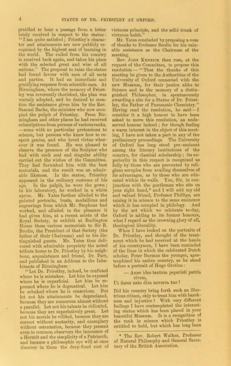 gratified to liear a passage from a letter lately received in respect to the statue: “I am quite satisfied; Priestley’s charac- ter and attainments are now publicly re- cognized by the highest seat of learning in the world. The exiled from his country is received back again, and takes his place with the selected great and wise of all nations.” The proposal to raise the statue had found favour with men of all sects and parties. It had an immediate and gratifying rosponse from scientific men. At Birmingham, where the memory of Priest- ley was reverently cherished, the plan was warmly adopted, and he desired to men- tion the assistance given him by the Rev. Samuel Baehe, the minister who now occu- pied the pulpit of Priestley. From Bir- mingham and other places he had received subscriptions from persons of variousranks, —some with no particular pretensions to science, but persons who knew how to re- spect genius, and who loved virtue wher- ever it was found. He was pleased to observe the presence of the Sculptor who had with such zeal and singular ability carried out the wishes of the Committee. They had furnished him with the best materials, and the result was an admir- able likeness. In the statue, Priestley appeared in the ordinary costume of his age. In the pulpit, he wore the gown; in his laboratory, he worked in a white apron. Mr. Yates further alluded to the painted portraits, busts, medallions and engravings from which Mr. Stephens had worked, and alluded to the pleasure it had given him, at a recent soiree of the Royal Society, to exhibit at Burlington House these various memorials to Sir B. Brodie, the President of that Society (the father of their Chairman) and to his dis- tinguished guests. Mr. Yates then deli- vered with admirable propriety the noted tribute borne to Dr. Priestley by his neigh- bour, acquaintance and friend, Dr. Parr, and published in an Address to the Inha- bitants of Birmingham : “Let Dr. Priestley, indeed, be confuted where he is mistaken. Let him be exposed where he is superficial. Let him be re- pressed where he is dogmatical. Let him be rebuked where he is censorious. But let not his attainments be depreciated, because they are numerous almost without a parallel. Let not his talents be ridiculed, because they are superlatively great. Let not his morals be vilified, because they are correct without austerity, and exemplary without ostentation, because they present even to common observers the innocence of a Hermit and the simplicity of a Patriarch, and because a philosophic eye will at once discover in them the deep-fixed root of virtuous principle, and the solid trunk of virtuous habit.” Mr. Yates concluded by yiroposing a vote of thanks to Professor Brodie for his valu- able assistance as the Chairman of the meeting. Rev. John Keniiick then rose, at the request of the Committee, to propose this resolution—“That the thanks of this meeting be given to the Authorities of the University of Oxford connected with the new Museum, for their justice alike to Science and to the memory of a distin- guished Philosopher, in spontaneously awarding a site for a Statue of Dr. Priest- ley, the Father of Pneumatic Chemistry.” Having read the resolution, he said—I consider it a high honour to have been asked to move this resolution, an unde- served honour indeed ; for though feeling a warm interest in the object of this meet- ing, I have not taken a part in any of the preliminary proceedings. The University of Oxford has long stood pre-eminent among the literary institutions of the country, for classical scholarship ; its su- periority in this respect is recognized as fully by those who are prevented by reli- gious scruples from availing themselves of its advantages, as by those who are edu- cated within its walls. You, Sir, in con- junction with the gentleman who sits on your right hand,* and I will add my old and valued friend, Professor Phillips, are raising it in science to the same eminence which it has occupied in philology. And by the act which we celebrate to-day, Oxford is adding to its former honours, what I regard as the crowning glory of all, theological liberality. When I have looked on the portraits of Dr. Priestley, and thought of the treat- ment which he had received at the hands of his countrymen, I have been reminded of the lines in which the celebrated Dutch scholar, Peter Burman the younger, apos- trophized his native country, as he stood before a portrait of Hugo Grotius: — Anne ideo tantum peperisti patria civem, Ut fieres nato dira noverca tuo ? Did his country bring forth such an illus- trious citizen, ohly to treat him with harsh- ness and injustice ? With very different feelings I have contemplated the interest- ing statue which has been placed in your beautiful Museum. It is a recognition of the rank in science which Priestley is entitled to hold, but which has long been * The Rev. Robert Walker, Professor of Natural Philosophy and General Secre- tary of the British Association.