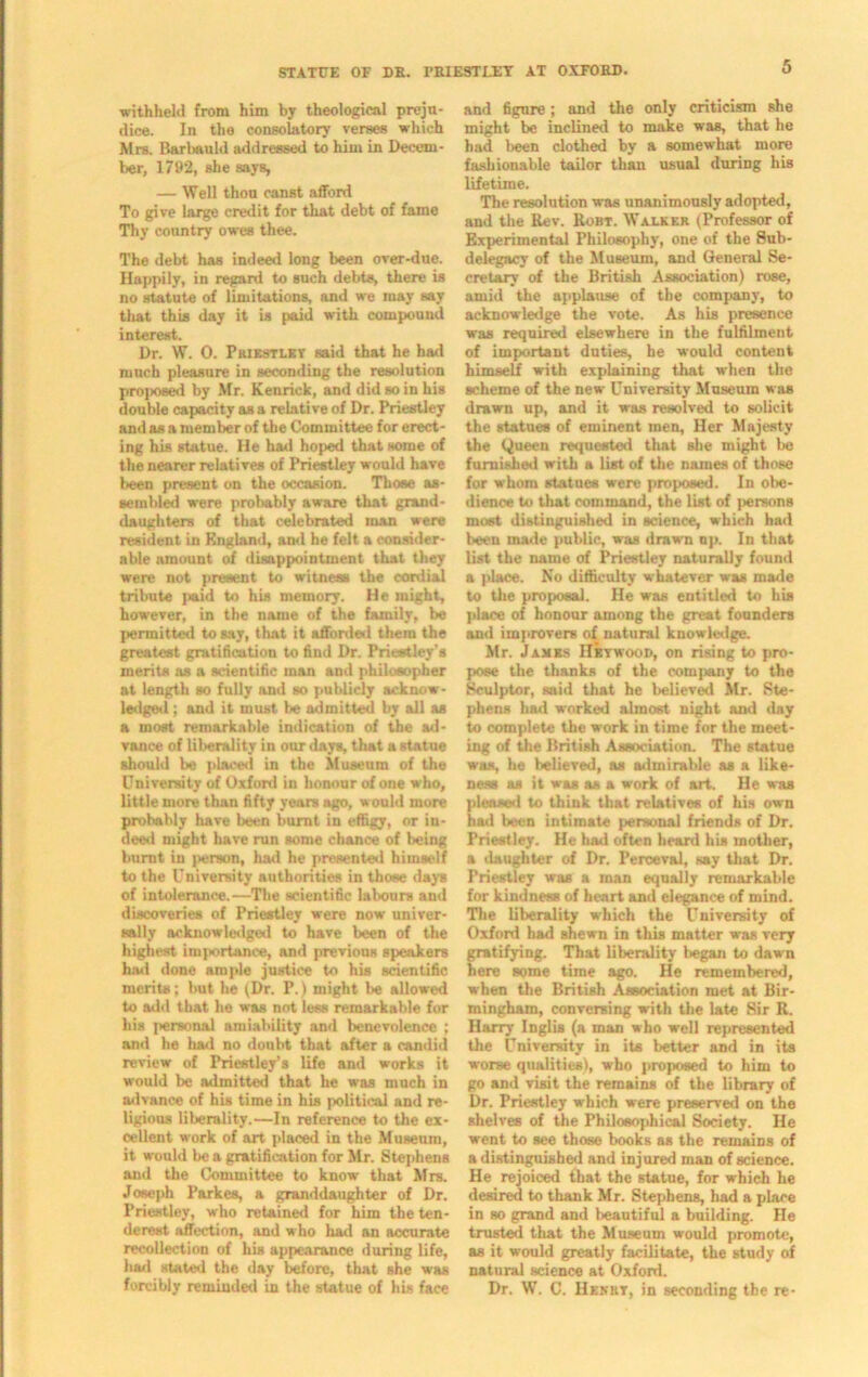 withheld from him by theological preju- dice. In the consolatory verses which Mrs. Barbauld addressed to him in Decem- ber, 1792, she says, — Well thou canst afford To give large credit for that debt of fame Thy country owes thee. The debt has indeed long been over-due. Happily, in regard to such debts, there is no Btatute of limitations, and we may say that this day it is paid with compound interest. Dr. W. 0. Priestley said that he had much pleasure in seconding the resolution proposed by Mr. Kenrick, and did so in his double capacity as a relative of Dr. Priestley and as a member of the Committee for erect- ing his statue. He hail hoped that some of the nearer relatives of Priestley would have been present on the occasion. Those as- sembled were probably aware that grand- daughters of that celebrated man were resident in England, ami he felt a consider- able amount of disappointment that they were not present to witness the cordial tribute paid to his memory. He might, however, in the name of the family, be permitted to say, that it afforded them the greatest gratification to find Dr. Priestley’s merits as a scientific man and philosopher at length so fully and so publicly acknow- ledged ; and it must be admitted by all as a most remarkable indication of the ad- vance of liberality in our days, that a statue should be placed in the Museum of the University of Oxford in honour of one who, little more than fifty years ago, would more probably have been burnt in effigy, or in- deed might have run some chance of being burnt in person, had he presented himself to the University authorities in those days of intolerance.—The scientific labours and discoveries of Priestley were now univer- sally acknowledged to have been of the highest importance, and previous speakers had done ample justice to his scientific merits; but he (Dr. P.) might be allowed to odd that he was not less remarkable for his personal amiability and benevolence ; and he had no doubt that after a candid review of Priestley’s life and works it would be admitted that he was much in advance of his time in his political and re- ligious liberality.—In reference to the ex- cellent work of art placed in the Museum, it would be a gratification for Mr. Stephens and the Committee to know that Mrs. Joseph Parkes, a granddaughter of Dr. Priestley, who retained for him the ten- derest affection, and who had an accurate recollection of his appearance during life, had stated the day before, that she was forcibly reminded in the statue of his face and figure; and the only criticism she might be inclined to make was, that he had been clothed by a somewhat more fashionable tailor than usual during his lifetime. The resolution was unanimously adopted, and the Rev. Rort. Walker (Professor of Experimental Philosophy, one of the Sub- delegacy of the Museum, and General Se- cretary of the British Association) rose, amid the applause of the company, to acknowledge the vote. As his presence was required elsewhere in the fulfilment of important duties, he would content himself with explaining that when the scheme of the new University Museum was drawn up, and it was resolved to solicit the statues of eminent men, Her Majesty the Queen requested that she might be furnished with a list of the names of those for whom statues were proposed. In obe- dience to that command, the list of persons most distinguished in science, which had been made public, was drawn np. In that list the name of Priestley naturally found a place. No difficulty whatever was made to the proposal. He was entitled to his place of honour among the great founders and improvers of natural knowledge. Mr. Jambs Hbtwood, on rising to pro- pose the thanks of the company to the Sculptor, said that he believed Mr. Ste- phens bad worked almost night and day to complete the work in time for the meet- ing of the British Association. The statue was, he believed, as admirable as a like- ness as it was as a work of art. He was pleased to think that relatives of his own had been intimate personal friends of Dr. Priestley. He had often heard his mother, a daughter of Dr. Perceval, say that Dr. Priestley was a man eqnally remarkable for kindness of heart and elegance of mind. The liberality which the University of Oxford had shewn in this mntter was very gratifying. That liberality began to dawn here some time ago. He remembered, when the British Association met at Bir- mingham, conversing with the late Sir R. Harry Inglis (a man who well represented the University in its better and in its worse qualities), who proposed to him to go and visit the remains of the library of Dr. Priestley which were preserved on the shelves of the Philosophical Society. He went to see those books as the remains of a distinguished and injured man of science. He rejoiced that the statue, for which he desired to thank Mr. Stephens, had a place in so grand and beautiful a building. He trusted that the Museum would promote, as it would greatly facilitate, the study of natural science at Oxford. Dr. W. C. Henry, in seconding the re-