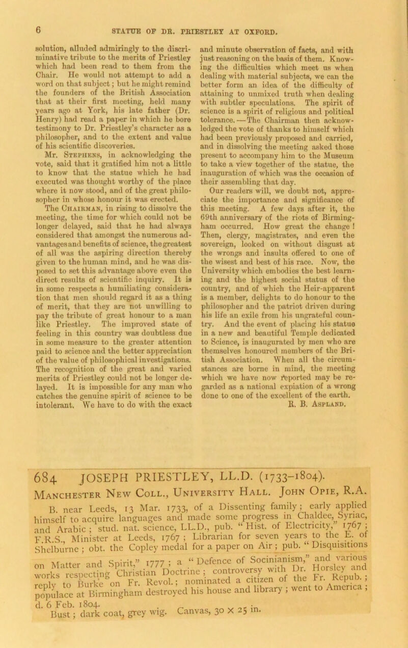 solution, alluded admiringly to the discri- minative tribute to the merits of Priestley which had been read to them from the Chair. He would not attempt to add a word on that subject; but he might remind the founders of the British Association that at their first meeting, held many years ago at York, his late father (Dr. Henry) had read a paper in which he bore testimony to Dr. Priestley’s character as a philosopher, and to the extent and value of his scientific discoveries. Mr. Stephens, in acknowledging the vote, said that it gratified him not a little to know that the statue which he had executed was thought worthy of the place where it now stood, and of the great philo- sopher in whose honour it was erected. The Chairman, in rising to dissolve the meeting, the time for which could not be longer delayed, said that he had always considered that amongst the numerous ad- vantages and benefits of science, the greatest of all was the aspiring direction thereby given to the human mind, and he was dis- posed to set this advantage above even the direct results of scientific inquiry. It is in some respects a humiliating considera- tion that men should regard it as a thing of merit, that they are not unwilling to pay the tribute of great honour to a man like Priestley. The improved state of feeling in this country was doubtless due in some measure to the greater attention paid to science and the better appreciation of the value of philosophical investigations. The recognition of the great and varied merits of Priestley could not be longer de- layed. It is impossible for any man who catches the genuine spirit of science to be intolerant. We have to do with the exact and minute observation of facts, and with just reasoning on the basis of them. Know- ing the difficulties which meet us when dealing with material subjects, we can the better form an idea of the difficulty of attaining to unmixed truth when dealing with subtler speculations. The spirit of science is a spirit of religious and political tolerance.—The Chairman then acknow- ledged the vote of thanks to himself which had been previously proposed and carried, and in dissolving the meeting asked those present to accompany him to the Museum to take a view together of the statue, the inauguration of which was the occasion of their assembling that day. Our readers will, we doubt not, appre- ciate the importance and significance of this meeting. A few days after it, the 69th anniversary of the riots of Birming- ham occurred. How great the change ! Then, clergy, magistrates, and even the sovereign, looked on without disgust at the wrongs and insults offered to one of the wisest and best of his race. Now, the University which embodies the best learn- ing and the highest social status of the country, and of which the Heir-apparent is a member, delights to do honour to the philosopher and the patriot driven during his life an exile from his ungrateful coun- try. And the event of pbicing his statue in a new and beautiful Temple dedicated to Science, is inaugurated by men who are themselves honoured members of the Bri- tish Association. When all the circum- stances are borne in mind, the meeting which we have now imported may be re- garded as a national expiation of a wrong done to one of the excellent of the earth. It. B. Aspland. 684 JOSEPH PRIESTLEY, LL.D. (1733-1804). Manchester New Coll., University Hall. John Opie, R.A. B. near Leeds, 13 Mar. 1733, of a Dissenting family^ early applied himself to acquire languages and made some progress in Chaldee, Syriac, and Arabic ; stud. nat. science, LL.D., pub. “ Hist, of Electricity, 1767 ; E.R.S. Minister at Leeds, 1767 ; Librarian for seven years to the E. ot Shelburne ; obt. the Copley medal for a paper on Air ; pub. “ Disquisitions ,, ,, . cr.jrit» i777- a “Defence of Socinianism,” and various words’1 Specting5^^ffisti^DocHine ; controversy with Dr. Horsley and Toniv to Turk on Fr. Revol.; nominated a citizen of the Fr. Repub. , populace at BMngham destroyed his house and library ; went to Amertea ; d. 6 Feb. 1804. . e • Bust; dark coat, grey wig. Canvas, Oo X 25 in.