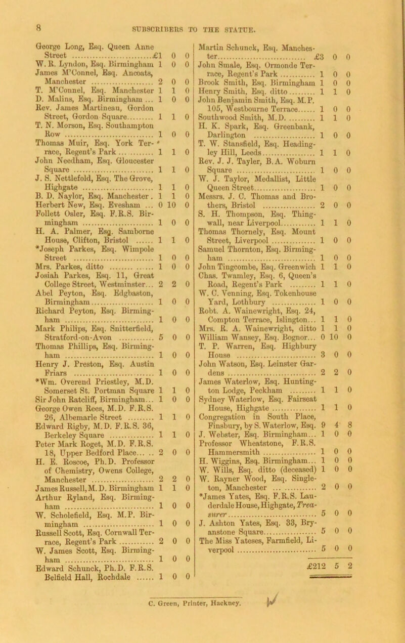 SUBSCRIBERS TO THE STATUE. George Long, Esq. Queen Anne Street ill 0 0 W. It. Lyndon, Esq. Birmingham 10 0 Janies M’Connel, Esq. Ancoats, Manchester 2 0 0 T. M’Connel, Esq. Manchester 110 D. Malins, Esq. Birmingham ... 1 0 0 llev. James Martineau, Gordon Street, Gordon Square 110 T. N. Morson, Esq. Southampton How 10 0 Thomas Muir, Esq. York Ter- * race, Regent’s Park 110 John Needham, Esq. Gloucester Square 1 1 0 J. S. Nettlefold, Esq. The Grove, Highgate 1 1 0 B. D. Naylor, Esq. Manchester .110 Herbert New, Esq. Evesham ... 0 10 0 Follett Osier, Esq. F.R.S. Bir- mingham 10 0 H. A. Palmer, Esq. Samborne House, Clifton, Bristol 1 1 0 •Joseph Parkes, Esq. Wimpole Street 10 0 Mrs. Parkes, ditto 1 0 0 Josiah Parkes, Esq. 11, Great College Street, Westminster... 2 2 0 Abel Peyton, Esq. Edgbaston, Birmingham 10 0 Richard Peyton, Esq. Birming- ham 10 0 Mark Philips, Esq. Snitterfield, Stratford-on-Avon 5 0 0 Thomas Phillips, Esq. Birming- ham 10 0 Henry J. Preston, Esq. Austin Friars 10 0 *Wm. Overend Priestley, M.D. Somerset St. Portman Square 110 Sir John Ratcliff, Birmingham... 10 0 George Owen Rees, M.D. F.R.S. 26, Albemarle Street 1 1 0 Edward Rigby, M.D. F.R.S. 36, Berkeley Square 1 1 0 Peter Mark Roget, M.D. F.R.S. 18, Upper Bedford Place 2 0 0 PI. E. ltoscoe, Ph.D. Professor of Chemistry, Owens College, Manchester 2 2 0 James Russell, M.D. Birmingham 110 Arthur Ryland, Esq. Birming- ham 10 0 W. Scholefield, Esq. M.P. Bir- mingham 10 0 Russell Scott, Esq. Cornwall Ter- race, Regent’s Park 2 0 0 W. James Scott, Esq. Birming- ham 10 0 Edward Schunck, Ph.D. F.R.S. Belfield Hall, Rochdale 10 0 Martin Schunck, Esq. Manches- ter £3 0 0 John Smale, Esq. Ormonde Ter- race, Regent’s Park 1 0 0 Brook Smith, Esq. Birmingham 10 0 Henry Smith, Esq. ditto 1 1 0 John Benjamin Smith, Esq. M.P. 105, Westbourne Terrace 10 0 Southwood Smith, M.D 1 1 0 II. K. Spark, Esq. Greenbank, Darlington 10 0 T. W. Stansfield, Esq. Heading- ley Hill, Leeds 1 1 0 Rev. J. J. Tayler, B.A. Woburn Square 10 0 W. J. Taylor, Medallist, Little Queen Street 10 0 Messrs. J. C. Thomas and Bro- thers, Bristol 2 0 0 S. H. Thompson, Esq. Thing- wall, near Liverpool 110 Thomas Thomely, Esq. Mount Street, Liverpool 1 0 0 Samuel Thornton, Esq. Birming- ham 10 0 John Tingcombe, Esq. Greenwich 110 Chas. Twamley, Esq. 6, Queen’s Road, Regent’s Park 1 1 0 W. C. Venning, Esq. Tokenhouse Yard, Lothbury 10 0 Robt. A. Wainewright, Esq. 24, Compton Terrace, Islington... 110 Mrs. R. A. Wainewright, ditto 110 William Wansey, Esq. Bognor... 0 10 0 T. P. Warren, Esq. Highbury House 3 0 0 John Watson, Esq. Leinster Gar- dens 2 2 0 James Waterlow, Esq. Hunting- ton Lodge, Peckham 1 1 0 Sydney Waterlow, Esq. Fairseat House, Highgate 1 1 0 Congregation in South Place, Finsbury, by S. Waterlow, Esq. 9 4 8 J. Webster, Esq. Birmingham... 10 0 Professor Wheatstone, F.R.S. Hammersmith 10 0 II. Wiggins, Esq. Birmingham... 10 0 W. Wills, Esq. ditto (deceased) 10 0 W. Rayner Wood, Esq. Single- ton, Manchester 2 0 0 •James Yates, Esq. F.R.S. Lau- derdale House, Highgate, Trea- surer 5 0 0 J. Ashton Yates, Esq. 33, Bry- anstone Square 5 0 0 The Miss Yateses, Farmfield, Li- verpool 5 0 0 £212 5 2 C. Green, Printer, Hackney.
