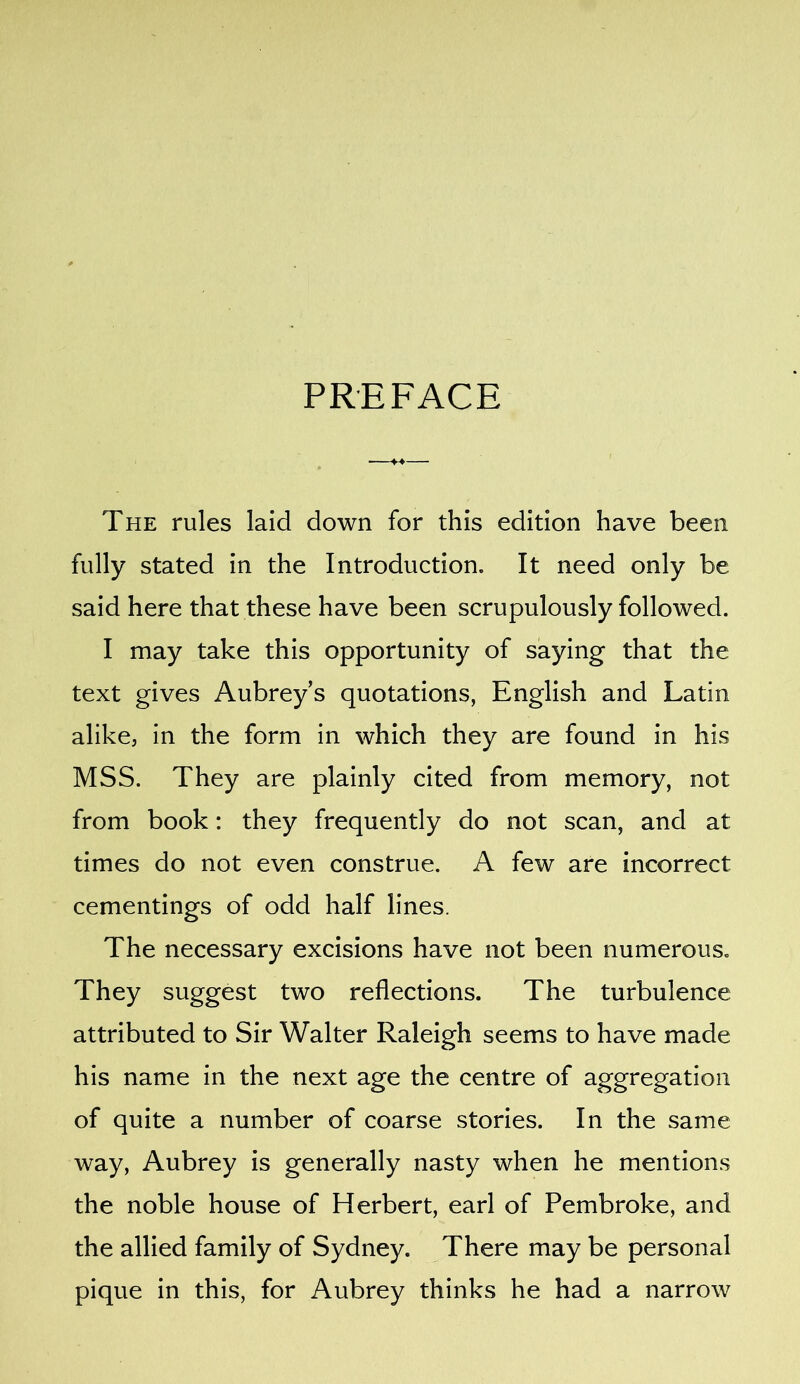 PREFACE The rules laid down for this edition have been fully stated in the Introduction. It need only be said here that these have been scrupulously followed. I may take this opportunity of saying that the text gives Aubrey’s quotations, English and Latin alike, in the form in which they are found in his MSS. They are plainly cited from memory, not from book: they frequently do not scan, and at times do not even construe. A few are incorrect cementings of odd half lines. The necessary excisions have not been numerous. They suggest two reflections. The turbulence attributed to Sir Walter Raleigh seems to have made his name in the next age the centre of aggregation of quite a number of coarse stories. In the same way, Aubrey is generally nasty when he mentions the noble house of Herbert, earl of Pembroke, and the allied family of Sydney. There may be personal pique in this, for Aubrey thinks he had a narrow