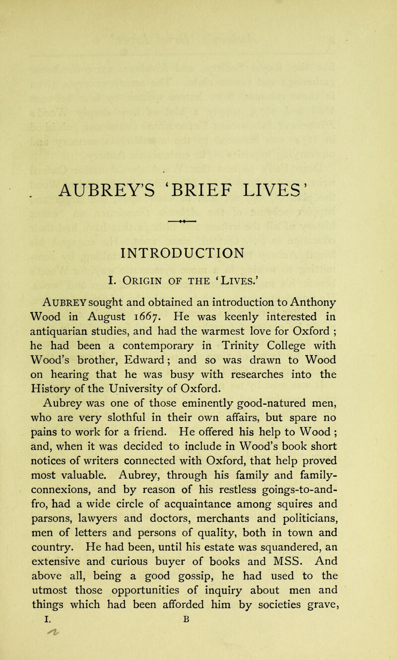 AUBREY’S ‘BRIEF LIVES’ INTRODUCTION I. Origin of the ‘Lives.’ Aubrey sought and obtained an introduction to Anthony Wood in August 1667. He was keenly interested in antiquarian studies, and had the warmest love for Oxford ; he had been a contemporary in Trinity College with Wood’s brother, Edward; and so was drawn to Wood on hearing that he was busy with researches into the History of the University of Oxford. Aubrey was one of those eminently good-natured men, who are very slothful in their own affairs, but spare no pains to work for a friend. He offered his help to Wood ; and, when it was decided to include in Wood’s book short notices of writers connected with Oxford, that help proved most valuable. Aubrey, through his family and family- connexions, and by reason of his restless goings-to-and- fro, had a wide circle of acquaintance among squires and parsons, lawyers and doctors, merchants and politicians, men of letters and persons of quality, both in town and country. He had been, until his estate was squandered, an extensive and curious buyer of books and MSS. And above all, being a good gossip, he had used to the utmost those opportunities of inquiry about men and things which had been afforded him by societies grave, I. B Sis