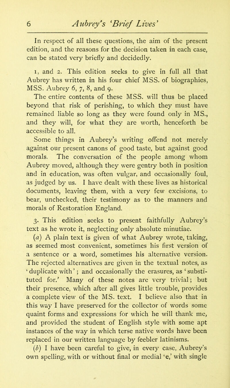 In respect of all these questions, the aim of the present edition, and the reasons for the decision taken in each case, can be stated very briefly and decidedly. i, and 2. This edition seeks to give in full all that Aubrey has written in his four chief MSS. of biographies, MSS. Aubrey 6, 7, 8, and 9. The entire contents of these MSS. will thus be placed beyond that risk of perishing, to which they must have remained liable so long as they were found only in MS., and they will, for what they are worth, henceforth be accessible to all. Some things in Aubrey’s writing offend not merely against our present canons of good taste, but against good morals. The conversation of the people among whom Aubrey moved, although they were gentry both in position and in education, was often vulgar, and occasionally foul, as judged by us. I have dealt with these lives as historical documents, leaving them, with a very few excisions, to bear, unchecked, their testimony as to the manners and morals of Restoration England. 3. This edition seeks to present faithfully Aubrey’s text as he wrote it, neglecting only absolute minutiae. (a) A plain text is given of what Aubrey wrote, taking, as seemed most convenient, sometimes his first version of a sentence or a word, sometimes his alternative version. The rejected alternatives are given in the textual notes, as ‘duplicate with’; and occasionally the erasures, as ‘substi- tuted for/ Many of these notes are very trivial; but their presence, which after all gives little trouble, provides a complete view of the MS. text. I believe also that in this way I have preserved for the collector of words some quaint forms and expressions for which he will thank me, and provided the student of English style with some apt instances of the way in which terse native words have been replaced in our written language by feebler latinisms. (b) I have been careful to give, in every case, Aubrey’s own spelling, with or without final or medial ‘e,’ with single