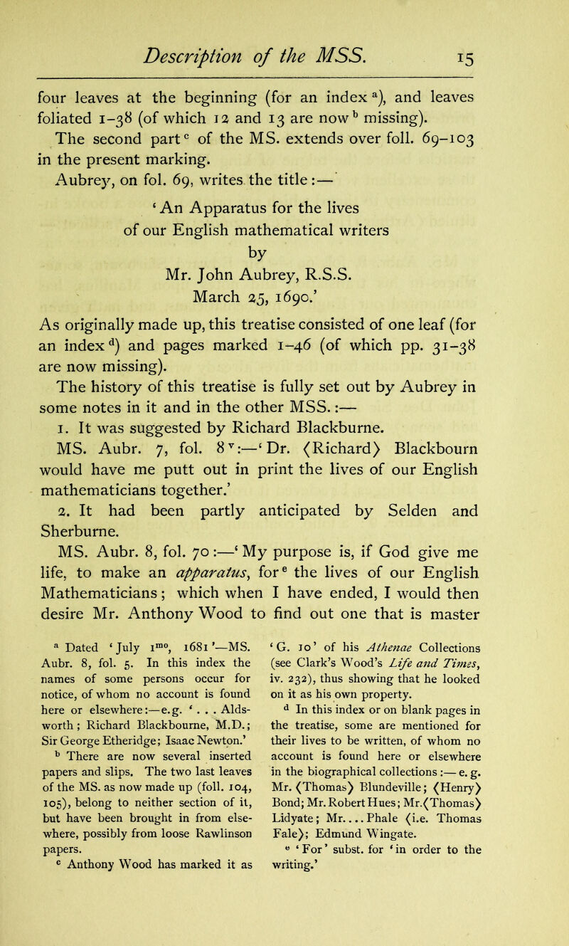 four leaves at the beginning (for an index a), and leaves foliated 1-38 (of which is and 13 are nowb missing). The second part0 of the MS. extends over foil. 69-103 in the present marking. Aubrey, on fol. 69, writes the title: — ‘ An Apparatus for the lives of our English mathematical writers by Mr. John Aubrey, R.S.S. March 25, 1690.’ As originally made up, this treatise consisted of one leaf (for an indexd) and pages marked 1-46 (of which pp. 31-38 are now missing). The history of this treatise is fully set out by Aubrey in some notes in it and in the other MSS.:— 1. It was suggested by Richard Blackburne. MS. Aubr. 7, fol. 8V:—‘ Dr. (Richard) Blackbourn would have me putt out in print the lives of our English mathematicians together.’ 2. It had been partly anticipated by Selden and Sherburne. MS. Aubr. 8, fol. 70:—{ My purpose is, if God give me life, to make an apparatus, fore the lives of our English Mathematicians; which when I have ended, I would then desire Mr. Anthony Wood to find out one that is master a Dated ‘July imo, 1681’—MS. Aubr. 8, fol. 5. In this index the names of some persons occur for notice, of whom no account is found here or elsewhere:—e.g. ‘ . . . Aids- worth ; Richard Blackbourne, M.D.; Sir George Etheridge; Isaac Newton.’ b There are now several inserted papers and slips. The two last leaves of the MS. as now made up (foil. 104, 105), belong to neither section of it, but have been brought in from else- where, possibly from loose Rawlinson papers. c Anthony Wood has marked it as ‘ G. jo’ of his Aihenae Collections (see Clark’s Wood’s Life and Times, iv. 232), thus showing that he looked on it as his own property. d In this index or on blank pages in the treatise, some are mentioned for their lives to be written, of whom no account is found here or elsewhere in the biographical collections :— e. g. Mr. (Thomas) Blundeville; (Henry) Bond; Mr. Robert Hues; Mr.(Thomas) Lidyate; Mr. ...Phale (i.e. Thomas Fale); Edmund Wingate. e ‘For’ subst. for ‘in order to the writing.’