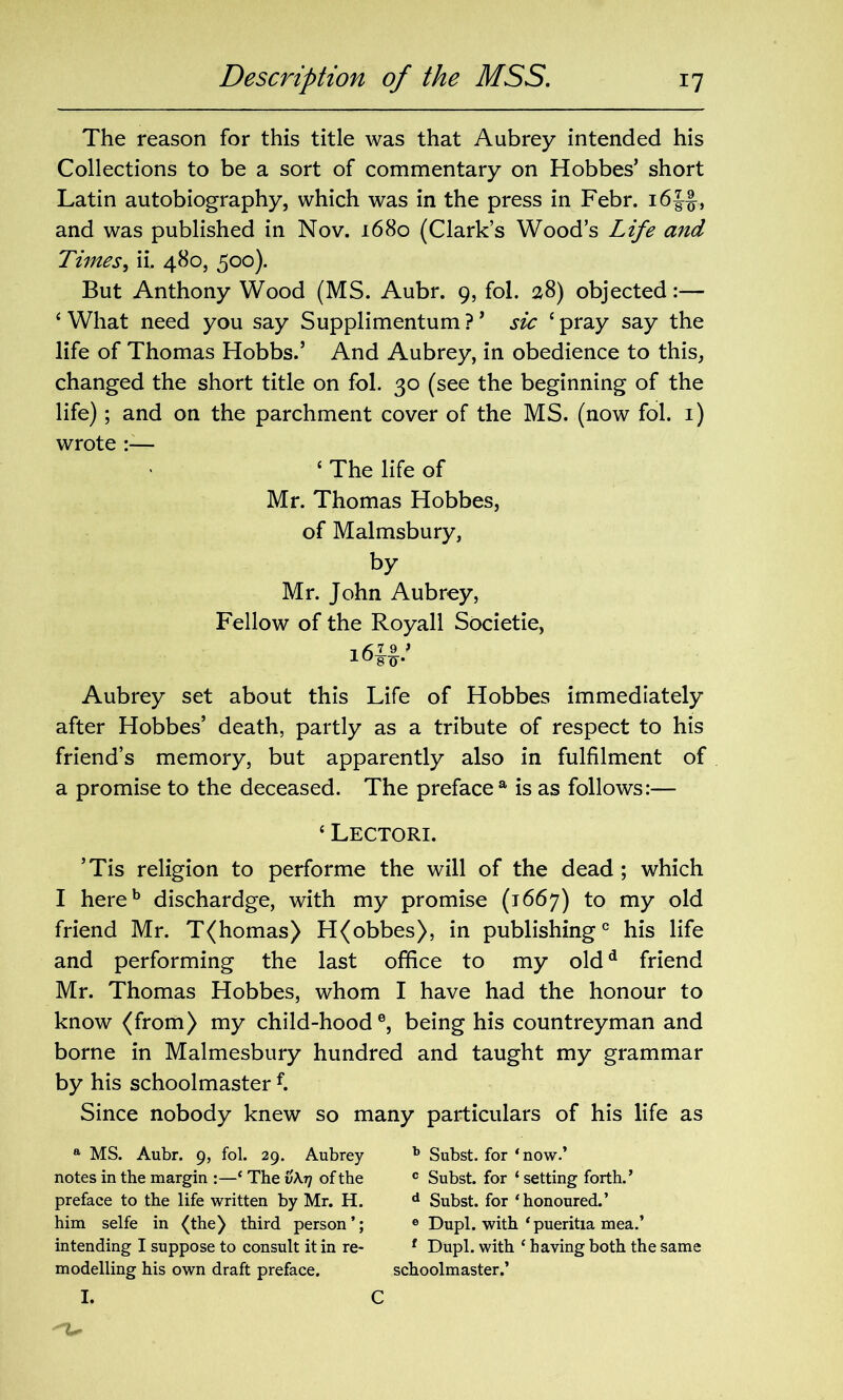 The reason for this title was that Aubrey intended his Collections to be a sort of commentary on Hobbes’ short Latin autobiography, which was in the press in Febr. i6|f, and was published in Nov. 1680 (Clark’s Wood’s Life and Times, ii. 480, 500). But Anthony Wood (MS. Aubr. 9, fol. 28) objected:— ‘ What need you say Supplimentum ? ’ sic ‘ pray say the life of Thomas Hobbs.’ And Aubrey, in obedience to this, changed the short title on fol. 30 (see the beginning of the life); and on the parchment cover of the MS. (now fol. 1) wrote ‘ The life of Mr. Thomas Hobbes, of Malmsbury, by Mr. John Aubrey, Fellow of the Royall Societie, Aubrey set about this Life of Hobbes immediately after Hobbes’ death, partly as a tribute of respect to his friend’s memory, but apparently also in fulfilment of a promise to the deceased. The preface a is as follows:— ‘ Lectori. ’Tis religion to performe the will of the dead ; which I hereb dischardge, with my promise (1667) to my old friend Mr. T(homas) H(obbes), in publishing0 his life and performing the last office to my oldd friend Mr. Thomas Hobbes, whom I have had the honour to know (from) my child-hood®, being his countreyman and borne in Malmesbury hundred and taught my grammar by his schoolmaster f. Since nobody knew so many particulars of his life as a MS. Aubr. 9, fol. 29. Aubrey notes in the margin :—‘ The v\r) of the preface to the life written by Mr. H. him selfe in (the) third person’; intending I suppose to consult it in re- modelling his own draft preface. I. b Subst. for ‘now.’ c Subst. for ‘setting forth.’ d Subst. for ‘honoured.’ 6 Dupl. with ‘pueritia mea.’ f Dupl. with ‘ having both the same schoolmaster.’ C