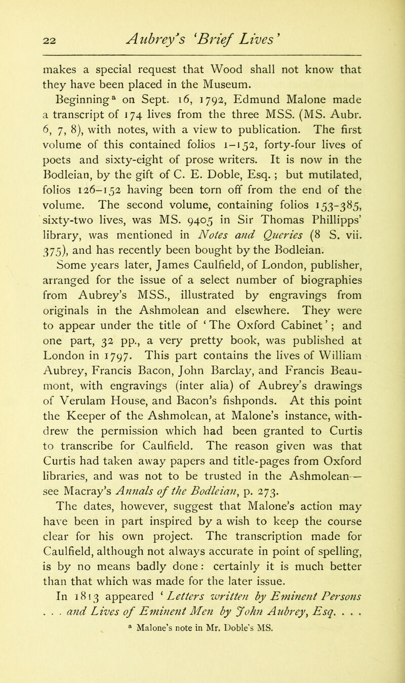 makes a special request that Wood shall not know that they have been placed in the Museum. Beginning8, on Sept. 16, 1792, Edmund Malone made a transcript of 174 lives from the three MSS. (MS. Aubr. 6, 7, 8), with notes, with a view to publication. The first volume of this contained folios i-i 52, forty-four lives of poets and sixty-eight of prose writers. It is now in the Bodleian, by the gift of C. E. Doble, Esq. ; but mutilated, folios 126-152 having been torn off from the end of the volume. The second volume, containing folios 153-385, sixty-two lives, was MS. 9405 in Sir Thomas Phillipps’ library, was mentioned in Notes and Queries (8 S. vii. 375), and has recently been bought by the Bodleian. Some years later, James Caulfield, of London, publisher, arranged for the issue of a select number of biographies from Aubrey’s MSS., illustrated by engravings from originals in the Ashmolean and elsewhere. They were to appear under the title of ‘ The Oxford Cabinet ’; and one part, 32 pp., a very pretty book, was published at London in 1797. This part contains the lives of William Aubrey, Francis Bacon, John Barclay, and Francis Beau- mont, with engravings (inter alia) of Aubrey’s drawings of Verulam House, and Bacon’s fishponds. At this point the Keeper of the Ashmolean, at Malone’s instance, with- drew the permission which had been granted to Curtis to transcribe for Caulfield. The reason given was that Curtis had taken away papers and title-pages from Oxford libraries, and was not to be trusted in the Ashmolean— see Macray’s Annals of the Bodleian, p. 273. The dates, however, suggest that Malone’s action may have been in part inspired by a wish to keep the course clear for his own project. The transcription made for Caulfield, although not always accurate in point of spelling, is by no means badly done: certainly it is much better than that which was made for the later issue. In 1813 appeared ‘ Letters written by Eminent Persons . . . and Lives of Eminent Men by John Aubrey, Esq. . . . a Malone’s note in Mr. Doble’s MS.