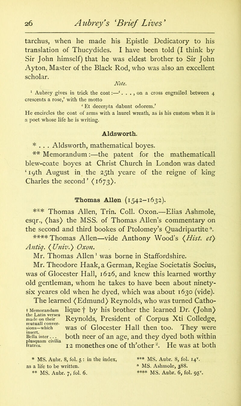 tarchus, when he made his Epistle Dedicatory to his translation of Thucydides. I have been told (I think by Sir John himself) that he was eldest brother to Sir John Ayton, Master of the Black Rod, who was also an excellent scholar. Note. 1 Aubrey gives in trick the coat:—‘. . . , on a cross engrailed between 4 crescents a rose/ with the motto ‘ Et decerpta dabunt odorem/ He encircles the coat of arms with a laurel wreath, as is his custom when it is a poet whose life he is writing. Aldsworth. * . . . Aldsworth, mathematical boyes. ** Memorandum:—the patent for the mathematicall blew-coate boyes at Christ Church in London was dated ‘19th August in the 25th yeare of the reigne of king Charles the second’ (1673). Thomas Allen (1542-1632). *** Thomas Allen, Trin. Coll. Oxon.—Elias Ashmole, esqr., (has) the MSS. of Thomas Allen’s commentary on the second and third bookes of Ptolomey’s Quadripartite a. **** Thomas Allen—vide Anthony Wood’s {Hist, et) Antiq. {Univ.) Oxon. Mr. Thomas Allen1 was borne in Staffordshire. Mr. Theodore Haak, a German, Regiae Societatis Socius, was of Glocester Hall, 1626, and knew this learned worthy old gentleman, whom he takes to have been about ninety- six yeares old when he dyed, which was about 1630 (vide). The learned (Edmund) Reynolds, who was turned Catho- t Memorandum lique f by his brother the learned Dr. (John) Sad^o^their68 Reynolds, President of Corpus Xti Colledge, mutuall conver- . _, , sions-which was of Glocester Hall then too. they were Bella inter... both neer of an age, and they dyed both within plusquam civilia fratres. 12 monethes one of th other . He was at both * MS. Aubr. 8, fol. 5 : in the index, as a life to be written. ** MS. Aubr. 7, fol. 6. *** MS. Aubr. 8, fol. I4V. a MS. Ashmole, 388. **** Aubr. 6, fol. 95* **.