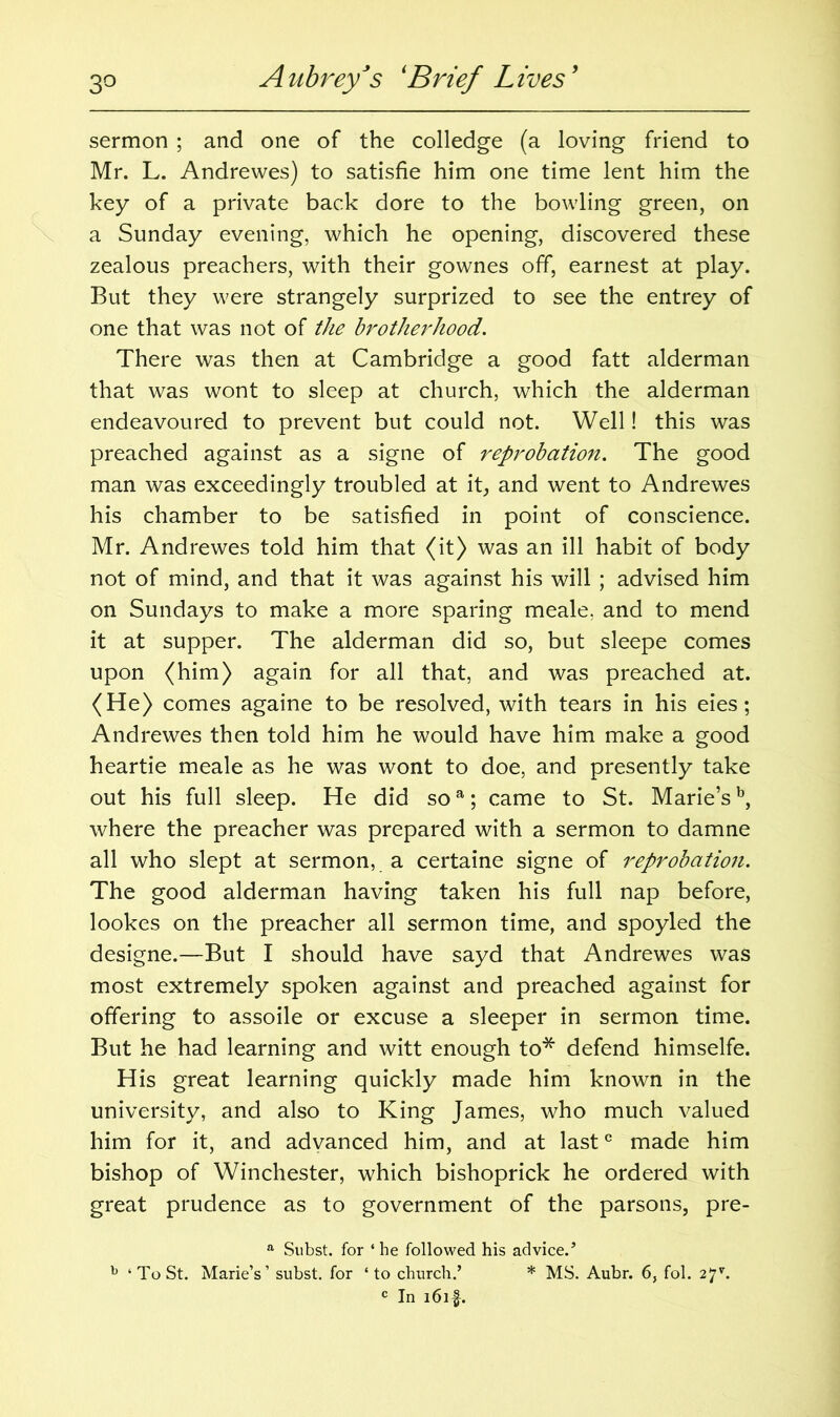 sermon ; and one of the colledge (a loving friend to Mr. L. Andrewes) to satisfie him one time lent him the key of a private back dore to the bowling green, on a Sunday evening, which he opening, discovered these zealous preachers, with their gownes off, earnest at play. But they were strangely surprized to see the entrey of one that was not of the brotherhood. There was then at Cambridge a good fatt alderman that was wont to sleep at church, which the alderman endeavoured to prevent but could not. Well! this was preached against as a signe of reprobation. The good man was exceedingly troubled at it, and went to Andrewes his chamber to be satisfied in point of conscience. Mr. Andrewes told him that (it) was an ill habit of body not of mind, and that it was against his will ; advised him on Sundays to make a more sparing meale. and to mend it at supper. The alderman did so, but sleepe comes upon (him) again for all that, and was preached at. (He) comes againe to be resolved, with tears in his eies; Andrewes then told him he would have him make a good heartie meale as he was wont to doe, and presently take out his full sleep. He did soa; came to St. Marie’sb, where the preacher was prepared with a sermon to damne all who slept at sermon, a certaine signe of reprobation. The good alderman having taken his full nap before, lookes on the preacher all sermon time, and spoyled the designe.—But I should have sayd that Andrewes was most extremely spoken against and preached against for offering to assoile or excuse a sleeper in sermon time. But he had learning and witt enough to* defend himselfe. His great learning quickly made him known in the university, and also to King James, who much valued him for it, and advanced him, and at last0 made him bishop of Winchester, which bishoprick he ordered with great prudence as to government of the parsons, pre- a Subst. for ‘ he followed his advice/ h ‘ To St. Marie’s’ subst. for ‘ to church.’ * MS. Aubr. 6, fol. 27*. c In i6if.