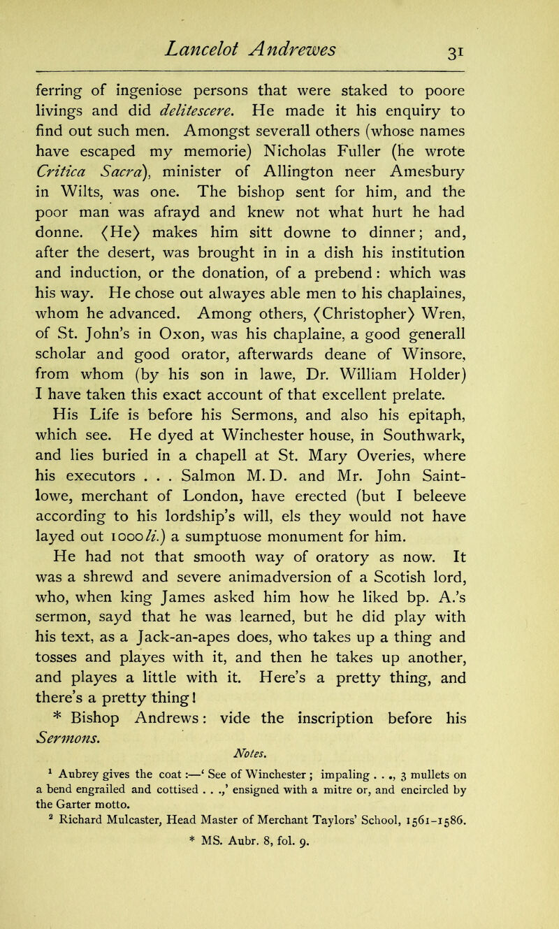 Lancelot Andrewes ferring of ingeniose persons that were staked to poore livings and did delitescere. He made it his enquiry to find out such men. Amongst severall others (whose names have escaped my memorie) Nicholas Fuller (he wrote Critica Sacra), minister of Allington neer Amesbury in Wilts, was one. The bishop sent for him, and the poor man was afrayd and knew not what hurt he had donne. (He) makes him sitt downe to dinner; and, after the desert, was brought in in a dish his institution and induction, or the donation, of a prebend: which was his way. He chose out alwayes able men to his chaplaines, whom he advanced. Among others, (Christopher) Wren, of St. John’s in Oxon, was his chaplaine, a good generall scholar and good orator, afterwards deane of Winsore, from whom (by his son in lawe, Dr. William Holder) I have taken this exact account of that excellent prelate. His Life is before his Sermons, and also his epitaph, which see. He dyed at Winchester house, in Southwark, and lies buried in a chapell at St. Mary Overies, where his executors . . . Salmon M. D. and Mr. John Saint- lowe, merchant of London, have erected (but I beleeve according to his lordship’s will, els they would not have layed out 1000/2.) a sumptuose monument for him. He had not that smooth way of oratory as now. It was a shrewd and severe animadversion of a Scotish lord, who, when king James asked him how he liked bp. A.’s sermon, sayd that he was learned, but he did play with his text, as a Jack-an-apes does, who takes up a thing and tosses and playes with it, and then he takes up another, and playes a little with it. Here’s a pretty thing, and there’s a pretty thing! * Bishop Andrews: vide the inscription before his Sermons. Notes. 1 Aubrey gives the coat:—‘ See of Winchester ; impaling . . ., 3 mullets on a bend engrailed and cottised . . ensigned with a mitre or, and encircled by the Garter motto. 2 Richard Mulcaster, Head Master of Merchant Taylors’ School, 1561-1586.