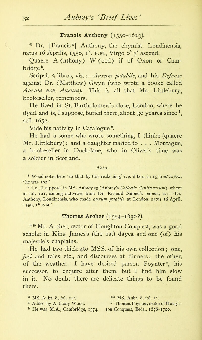 Francis Anthony (1550-1623). * Dr. [Francis3] Anthony, the chymist, Londinensis, natus 16 Aprilis, 1550, ih. P.M., Virgo o° 3' ascend. Quaere A (nthony) W (ood) if of Oxon or Cam- bridge b. Scripsit 2 libros, viz.:—Aurum potabile, and his Defense against Dr. (Matthew) Gwyn (who wrote a booke called Aurum non Aurum). This is all that Mr. Littlebury, bookeseller, remembers. He lived in St. Bartholomew’s close, London, where he dyed, and is, I suppose, buried there, about 30 yeares since scil. 1652. Vide his nativity in Catalogue2. He had a sonne who wrote something, I thinke (quaere Mr. Littlebury); and a daughter maried to . . . Montague, a bookeseller in Duck-lane, who in Oliver’s time was a soldier in Scotland. Notes. 1 Wood notes here ‘so that by this reckoning,’ i. e. if born in 1550 ut supra, * he was 102.’ 2 i. e., I suppose, in MS. Aubrey 23 (Aubrey’s Collectio Geniturarum), where at fol. 121, among nativities from Dr. Richard Napier’s papers, is:—‘Dr. Anthony, Londinensis, who made aurum potabile at London, natus 16 April, 1550, ih P.M.’ Thomas Archer (1554-1630 ?). ** Mr. Archer, rector of Houghton Conquest, was a good scholar in King James’s (the 1st) dayes, and one (of) his majestie’s chaplains. He had two thick 4to MSS. of his own collection; one, joci and tales etc., and discourses at dinners; the other, of the weather. I have desired parson Poynter0, his successor, to enquire after them, but I find him slow in it. No doubt there are delicate things to be found there. * MS. Aubr. 8, fol. 2iv. * ** MS. Aubr. 8, fol. iv. a Added by Anthony Wood. c Thomas Poynter, rector of Hough- b He was M.A., Cambridge, 1574. ton Conquest, Beds., 1676-1700.