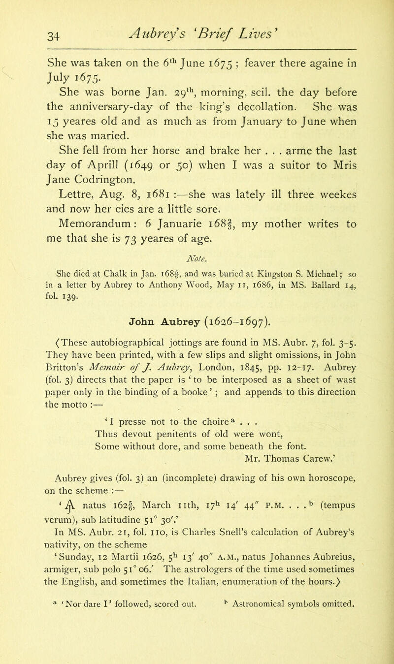 She was taken on the 6th June 1675 ; feaver there againe in July 1675. She was borne Jan. 29th, morning, scil. the day before the anniversary-day of the king’s decollation. She was 15 yeares old and as much as from January to June when she was maried. She fell from her horse and brake her . . . arme the last day of Aprill (1649 or 5°) when I was a suitor to Mris Jane Codrington. Lettre, Aug. 8, 1681 :—she was lately ill three weekes and now her eies are a little sore. Memorandum: 6 Januarie i68§, my mother writes to me that she is 73 yeares of age. Note. She died at Chalk in Jan. i68£, and was buried at Kingston S. Michael; so in a letter by Aubrey to Anthony Wood, May n, 1686, in MS. Ballard 14, fol. 139. John Aubrey (1626-1697). (These autobiographical jottings are found in MS. Aubr. 7, fol. 3-5. They have been printed, with a few slips and slight omissions, in John Britton’s Memoir of J. Aubrey, London, 1845, pp. 12-17. Aubrey (fol. 3) directs that the paper is ‘ to be interposed as a sheet of wast paper only in the binding of a booke ’ ; and appends to this direction the motto :— ‘ I presse not to the choirea . . . Thus devout penitents of old were wont, Some without dore, and some beneath the font. Mr. Thomas Carew.’ Aubrey gives (fol. 3) an (incomplete) drawing of his own horoscope, on the scheme :— ‘7^. natus l62f, March nth, I7h 14' 44 P.M. . . ,b (tempus verum), sub latitudine 510 30'.’ In MS. Aubr. 21, fol. no, is Charles Snell’s calculation of Aubrey’s nativity, on the scheme ‘Sunday, 12 Martii 1626, 5h 13' 40 A.M., natus Johannes Aubreius, armiger, sub polo 510 06/ The astrologers of the time used sometimes the English, and sometimes the Italian, enumeration of the hours.) a ‘Nor dare I’ followed, scored out. b Astronomical symbols omitted.