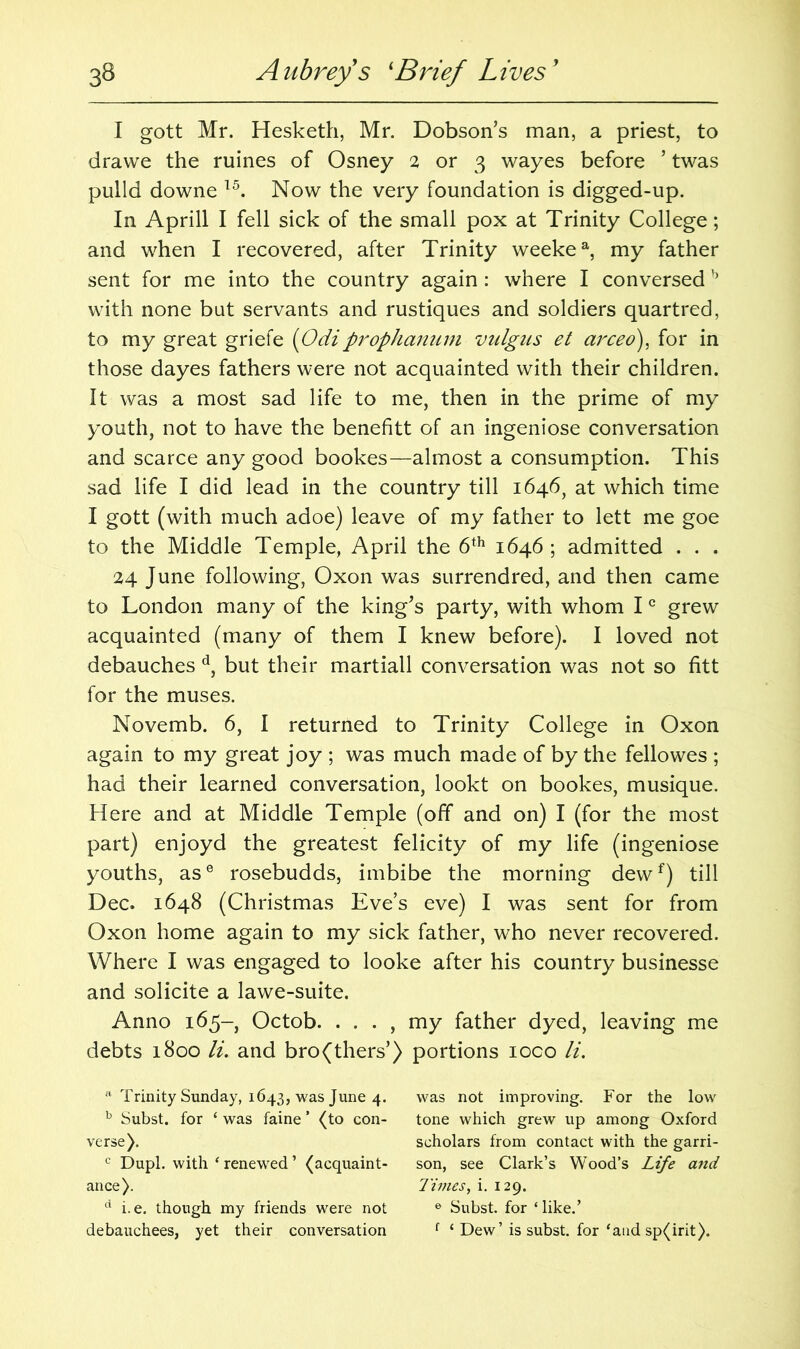 I gott Mr. Hesketh, Mr. Dobson’s man, a priest, to dravve the ruines of Osney 2 or 3 wayes before ’ twas pulld downe 15. Now the very foundation is digged-up. In Aprill I fell sick of the small pox at Trinity College; and when I recovered, after Trinity weekea, my father sent for me into the country again: where I conversedb with none but servants and rustiques and soldiers quartred, to my great griefe (Odiprophanum vulgus et arced), for in those dayes fathers were not acquainted with their children. It was a most sad life to me, then in the prime of my youth, not to have the benefitt of an ingeniose conversation and scarce any good bookes—almost a consumption. This sad life I did lead in the country till 1646, at which time I gott (with much adoe) leave of my father to lett me goe to the Middle Temple, April the 6th 1646 ; admitted . . . 24 June following, Oxon was surrendred, and then came to London many of the king’s party, with whom Ic grew acquainted (many of them I knew before). I loved not debauches d, but their martiall conversation was not so fitt for the muses. Novemb. 6, I returned to Trinity College in Oxon again to my great joy ; was much made of by the fellowes ; had their learned conversation, lookt on bookes, musique. Here and at Middle Temple (off and on) I (for the most part) enjoyd the greatest felicity of my life (ingeniose youths, ase rosebudds, imbibe the morning dewf) till Dec. 1648 (Christmas Eve’s eve) I was sent for from Oxon home again to my sick father, who never recovered. Where I was engaged to looke after his country businesse and solicite a lawe-suite. Anno 165- Octob. . . . , my father dyed, leaving me debts 1800 li. and bro(thers’) portions ioco li. 'l Trinity Sunday, 1643, was June 4. b Subst. for ‘ was faine ’ (to con- verse). c Dupl. with ‘ renewed ’ (acquaint- ance). d i.e. though my friends were not debauchees, yet their conversation was not improving. For the low tone which grew up among Oxford scholars from contact with the garri- son, see Clark’s Wood’s Life and Times, i. 129. e Subst. for ‘ like.’ f ‘ Dew’ is subst. for ‘and sp(irit).