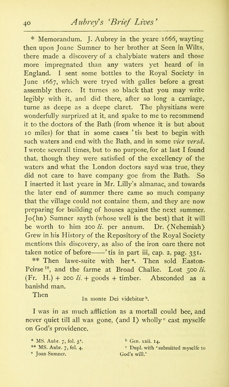 * Memorandum. J. Aubrey in the yeare 1666, wayting then upon Joane Sumner to her brother at Seen in Wilts, there made a discovery of a chalybiate waters and those more impregnated than any waters yet heard of in England. I sent some bottles to the Royal Society in June 1667, which were tryed with galles before a great assembly there. It turnes so black that you may write legibly with it, and did there, after so long a carriage, turne as deepe as a deepe claret. The physitians were wonderfully surprized at it, and spake to me to recommend it to the doctors of the Bath (from whence it is but about 10 miles) for that in some cases ’ tis best to begin with such waters and end with the Bath, and in some vice versa. I wrote severall times, but to no purpose, for at last I found that, though they were satisfied of the excellency of the waters and what the London doctors sayd was true, they did not care to have company goe from the Bath. So I inserted it last yeare in Mr. Lilly’s almanac, and towards the later end of summer there came so much company that the village could not containe them, and they are now preparing for building of houses against the next summer. Jo(hn) Sumner sayth (whose well is the best) that it will be worth to him 200 li. per annum. Dr. (Nehemiah) Grew in his History of the. Repository of the Royal Society mentions this discovery, as also of the iron oare there not taken notice of before ’tis in part iii, cap. 2, pag. 331. ** Then lawe-suite with hera. Then sold Easton- Peirse18, and the farme at Broad Chalke. Lost 500 li. (Fr. H.) + 200 li. 4- goods + timber. Absconded as a banishd man. I was in as much affliction as a mortall could bee, and never quiet till all was gone, (and I) wholly0 cast myselfe on God’s providence. Then In monte Dei videbiturb. * MS. Aubr. 7, fol. 5V. ** MS. Aubr. 7, fol. 4. 8 Joan Sumner. God’s will.’ b Gen. xxii. 14. c Dupl. with ‘submitted myselfe to